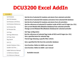 DCU3200 Excel AddIn
Get the list of selected C2 modules and atoms from selected controller
Get the list of selected CIO modules and atoms from selected CIO database
Get the list of selected C2 modules and atoms from all controllers
Get the references of selected C2 modules inside all DCU and C2 logics (ex. CCL)
Get current Module Mix (Modules Database) from selected controller
Change current Module Mix (Modules Database) for selected controller
Get Tags configuration
Get the references of selected Tags inside all DCU and C2 logics (ex. CCL)
Get a specified atom for selected Tags
Find all tags folowing a specific filter criteria
Get a specified CCL file from the controller database
Core function. Refere to AddIn user manual
Core function. Refere to AddIn user manual
Available manuals
 