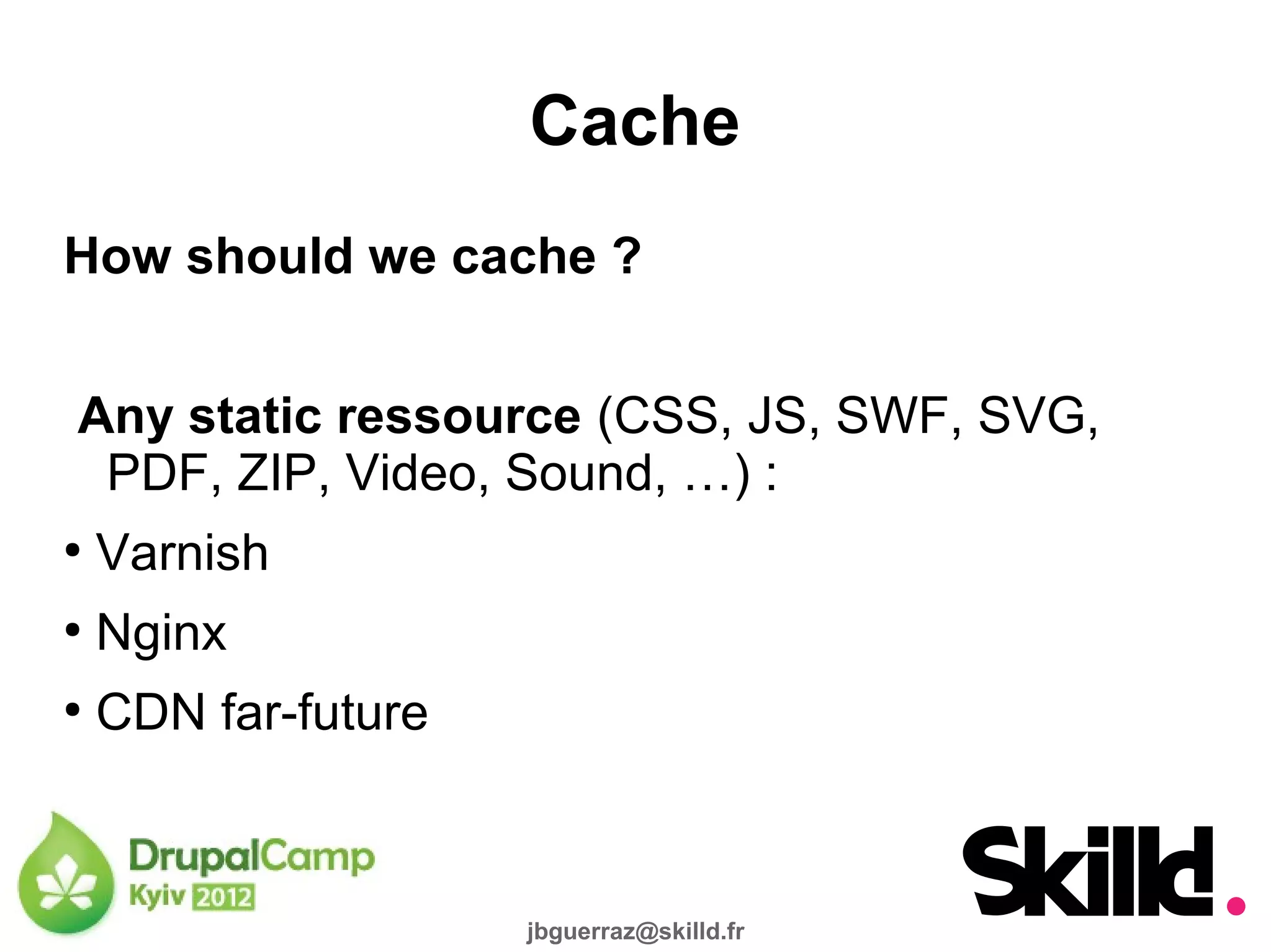 Cache
How should we cache ?


Any static ressource (CSS, JS, SWF, SVG,
 PDF, ZIP, Video, Sound, …) :
●
    Varnish
●
    Nginx
●
    CDN far-future



                     jbguerraz@skilld.fr
 