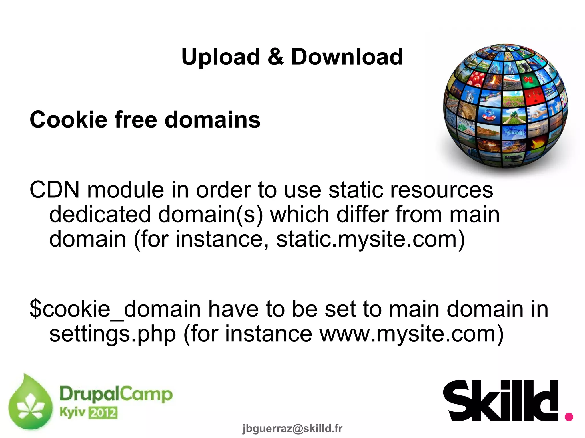 Upload & Download

Cookie free domains

CDN module in order to use static resources
 dedicated domain(s) which differ from main
 domain (for instance, static.mysite.com)

$cookie_domain have to be set to main domain in
  settings.php (for instance www.mysite.com)


                   jbguerraz@skilld.fr
 