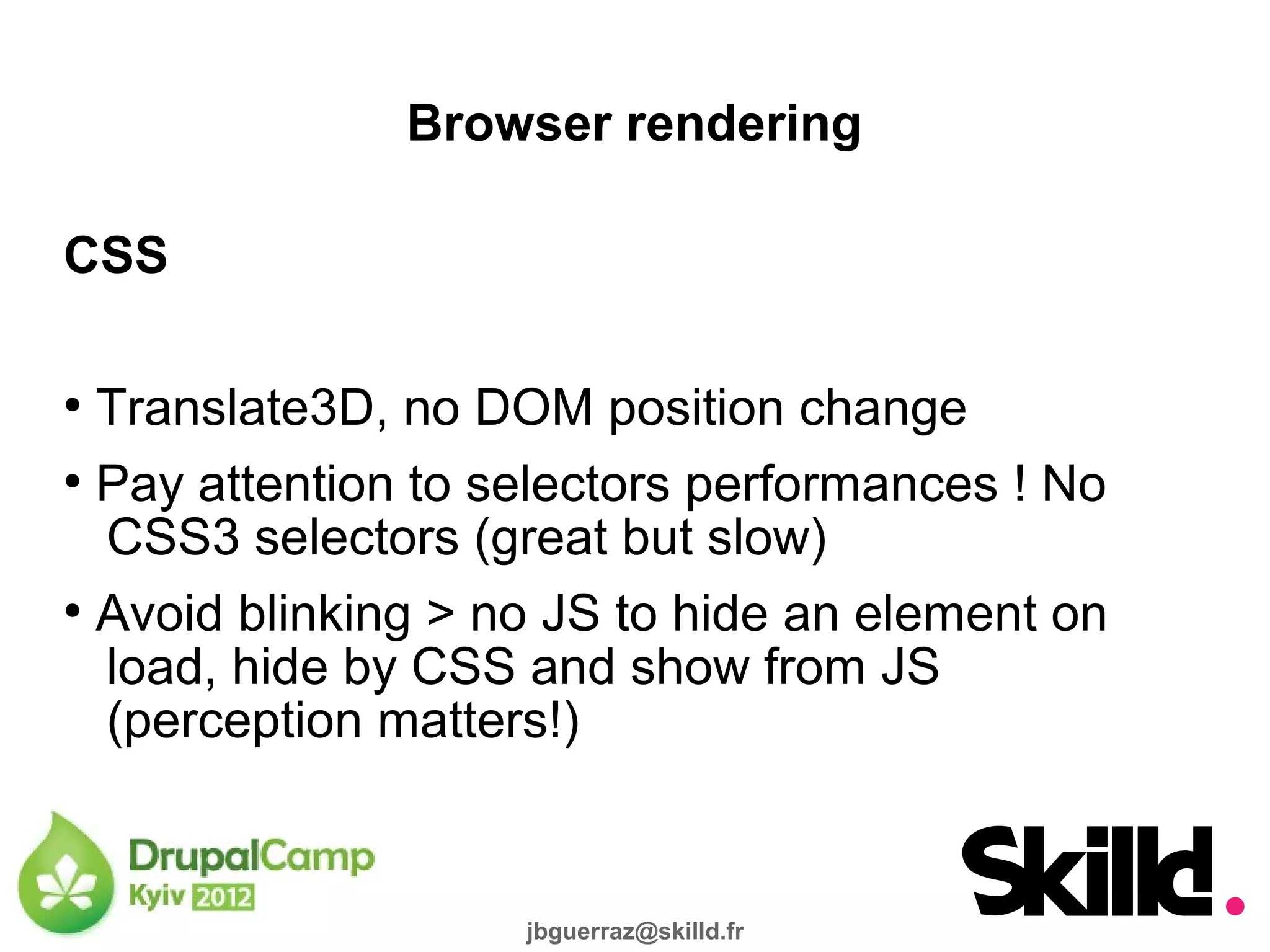 Browser rendering

CSS

●
  Translate3D, no DOM position change
●
  Pay attention to selectors performances ! No
  CSS3 selectors (great but slow)
●
  Avoid blinking > no JS to hide an element on
  load, hide by CSS and show from JS
  (perception matters!)


                    jbguerraz@skilld.fr
 