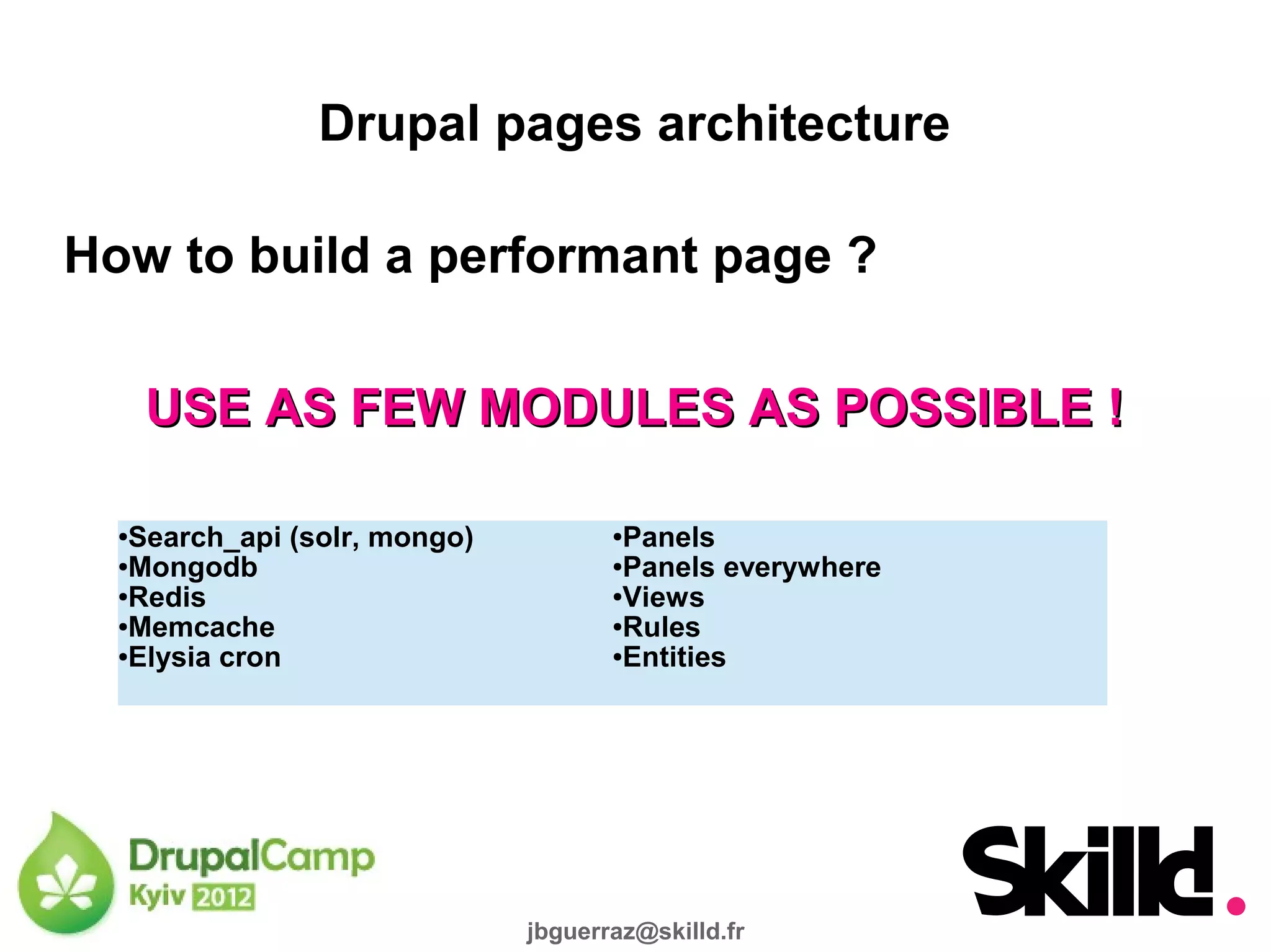 Drupal pages architecture

How to build a performant page ?

      USE AS FEW MODULES AS POSSIBLE !

  ●Search_api (solr, mongo)          ●Panels
  ●Mongodb                           ●Panels everywhere

  ●Redis                             ●Views

  ●Memcache                          ●Rules

  ●Elysia cron                       ●Entities




                              jbguerraz@skilld.fr
 