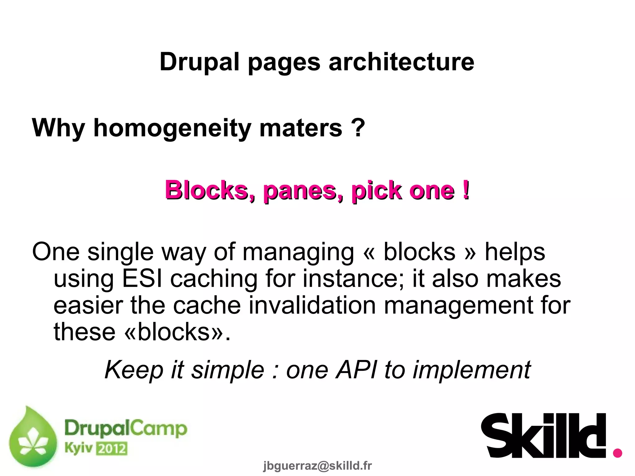 Drupal pages architecture

Why homogeneity maters ?

           Blocks, panes, pick one !

One single way of managing « blocks » helps
 using ESI caching for instance; it also makes
 easier the cache invalidation management for
 these «blocks».
      Keep it simple : one API to implement


                   jbguerraz@skilld.fr
 
