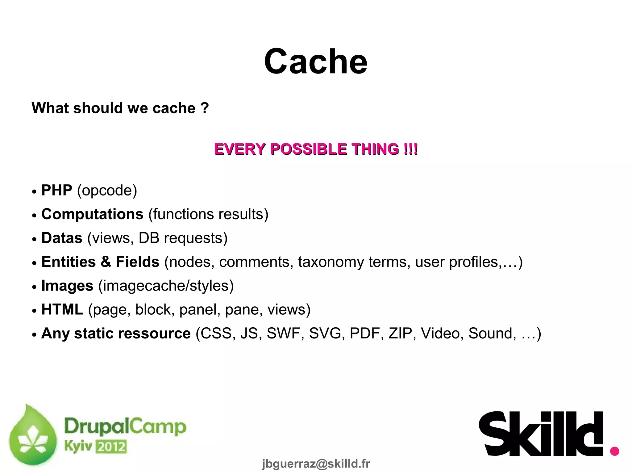 Cache
What should we cache ?

                            EVERY POSSIBLE THING !!!

●   PHP (opcode)
●   Computations (functions results)
●   Datas (views, DB requests)
●   Entities & Fields (nodes, comments, taxonomy terms, user profiles,…)
●   Images (imagecache/styles)
●   HTML (page, block, panel, pane, views)
●   Any static ressource (CSS, JS, SWF, SVG, PDF, ZIP, Video, Sound, …)




                                   jbguerraz@skilld.fr
 