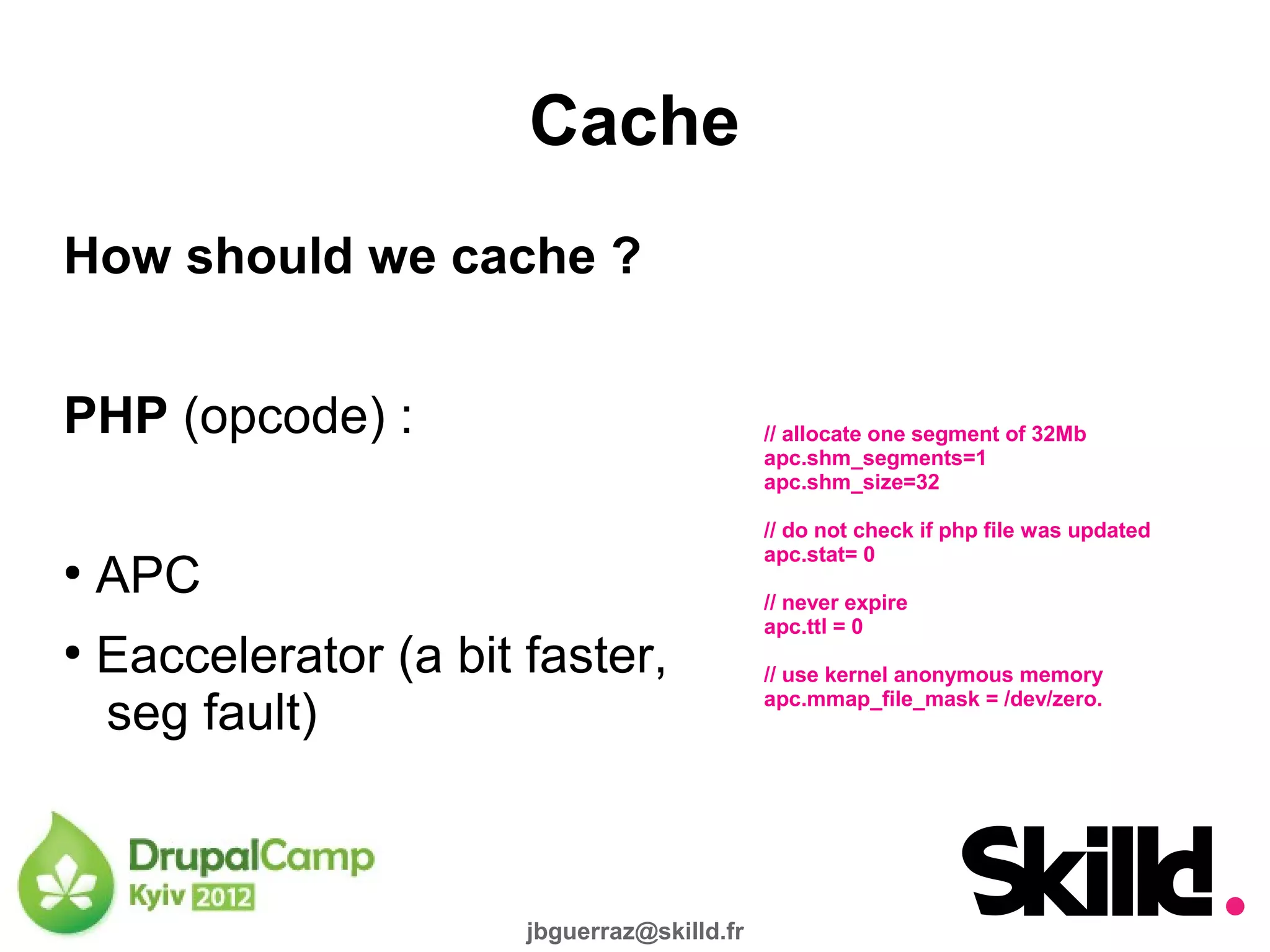 Cache
How should we cache ?


PHP (opcode) :                                // allocate one segment of 32Mb
                                              apc.shm_segments=1
                                              apc.shm_size=32

                                              // do not check if php file was updated
                                              apc.stat= 0
●
    APC                                       // never expire
                                              apc.ttl = 0
●
    Eaccelerator (a bit faster,               // use kernel anonymous memory

    seg fault)                                apc.mmap_file_mask = /dev/zero.




                        jbguerraz@skilld.fr
 