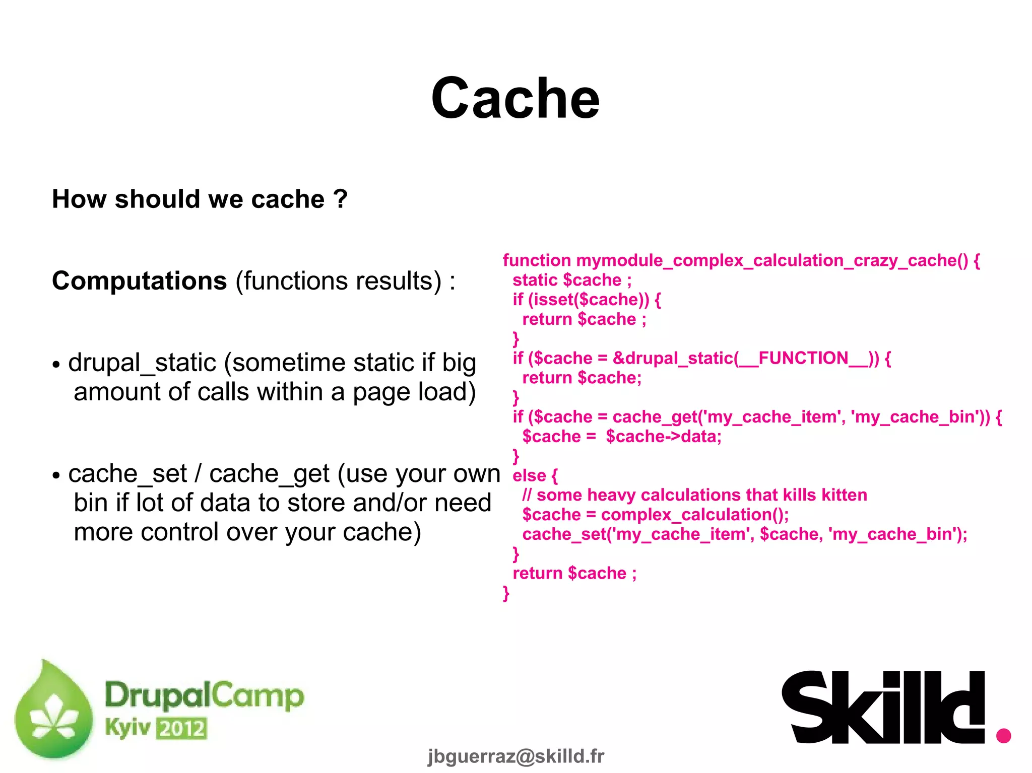 Cache
How should we cache ?

                                         function mymodule_complex_calculation_crazy_cache() {
Computations (functions results) :         static $cache ;
                                           if (isset($cache)) {
                                             return $cache ;
                                           }
● drupal_static (sometime static if big    if ($cache = &drupal_static(__FUNCTION__)) {
                                             return $cache;
  amount of calls within a page load) }
                                           if ($cache = cache_get('my_cache_item', 'my_cache_bin')) {
                                             $cache = $cache->data;
                                           }
● cache_set / cache_get (use your own else {

  bin if lot of data to store and/or need // some = complex_calculation(); kitten
                                             $cache
                                                      heavy calculations that kills

  more control over your cache)              cache_set('my_cache_item', $cache, 'my_cache_bin');
                                           }
                                           return $cache ;
                                         }




                                       jbguerraz@skilld.fr
 