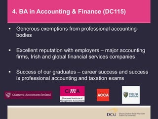 4. BA in Accounting & Finance (DC115)
 Generous exemptions from professional accounting
bodies
 Excellent reputation with employers – major accounting
firms, Irish and global financial services companies
 Success of our graduates – career success and success
is professional accounting and taxation exams
 