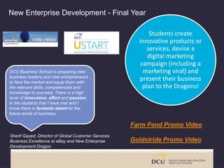 New Enterprise Development - Final Year
Students create
innovative products or
services, devise a
digital marketing
campaign (including a
marketing viral) and
present their business
plan to the Dragons!
DCU Business School is preparing new
business leaders and new entrepreneurs
to face the market and equip them with
the relevant skills, competencies and
knowledge to succeed. There is a high
level of innovation, effort and passion
in the students that I have met and I
know there is fantastic talent for the
future world of business.
Sherif Gayed, Director of Global Customer Services
Business Excellence at eBay and New Enterprise
Development Dragon
Farm Fend Promo Video
Goldstride Promo Video
 