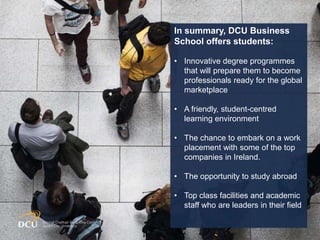 Main Heading
(font: Arial, size:
28)
Points to be made (font:
Arial, size: 24)
 Please use this bullet
where required
 Please use this bullet
where required
 Please use this bullet
where required
In summary, DCU Business
School offers students:
• Innovative degree programmes
that will prepare them to become
professionals ready for the global
marketplace
• A friendly, student-centred
learning environment
• The chance to embark on a work
placement with some of the top
companies in Ireland.
• The opportunity to study abroad
• Top class facilities and academic
staff who are leaders in their field
 