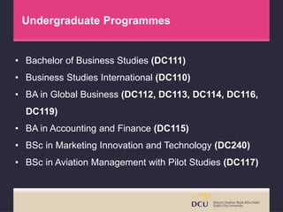• Bachelor of Business Studies (DC111)
• Business Studies International (DC110)
• BA in Global Business (DC112, DC113, DC114, DC116,
DC119)
• BA in Accounting and Finance (DC115)
• BSc in Marketing Innovation and Technology (DC240)
• BSc in Aviation Management with Pilot Studies (DC117)
Undergraduate Programmes
 