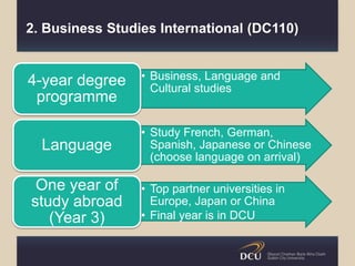 2. Business Studies International (DC110)
• Business, Language and
Cultural studies
4-year degree
programme
• Study French, German,
Spanish, Japanese or Chinese
(choose language on arrival)
Language
• Top partner universities in
Europe, Japan or China
• Final year is in DCU
One year of
study abroad
(Year 3)
 
