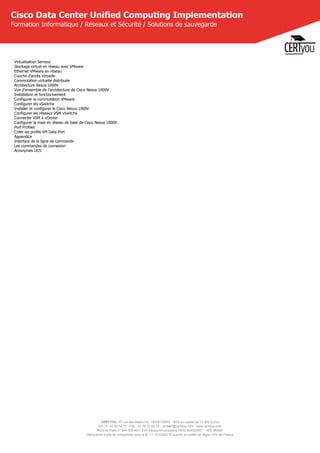 CERTYOU, 37 rue des Mathurins, 75008 PARIS - SAS au capital de 10 000 Euros
Tél : 01 42 93 52 72 - Fax : 01 70 72 02 72 - contact@certyou.com - www.certyou.com
RCS de Paris n° 804 509 461- TVA intracommunautaire FR03 804509461 - APE 8559A
Déclaration d’activité enregistrée sous le N° 11 75 52524 75 auprès du préfet de région d’Ile-de-France
Cisco Data Center Unified Computing Implementation
Formation Informatique / Réseaux et Sécurité / Solutions de sauvegarde
Virtualisation Serveur
Stockage virtuel en réseau avec VMware
Ethernet VMware en réseau
Couche d'accès virtuelle
Commutation virtuelle distribuée
Architecture Nexus 1000V
Vue d'ensemble de l'architecture de Cisco Nexus 1000V
Installation et fonctionnement
Configurer la commutation VMware
Configurer les vSwitchs
Installer et configurer le Cisco Nexus 1000V
Configurer les réseaux VSM vSwitchs
Connecter VSM à vCenter
Configurer la mise en réseau de base de Cisco Nexus 1000V
Port Profiles
Créer les profils VM Data Port
Appendice
Interface de la ligne de commande
Les commandes de connexion
Acronymes UCS
 