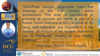 "DCU-Fuse brought large-scale town hall
meetings to the 21st Century online
environment. This level of commitment to
ensuring all opinions are heard, is part of a
holistic model everyone at DCU is proud of. By
being self-reflective and inquisitive in this
manner, all aspects of the student experience
can be improved, creating an even better
institution”
(Niall Behan, Students' Union President)
 