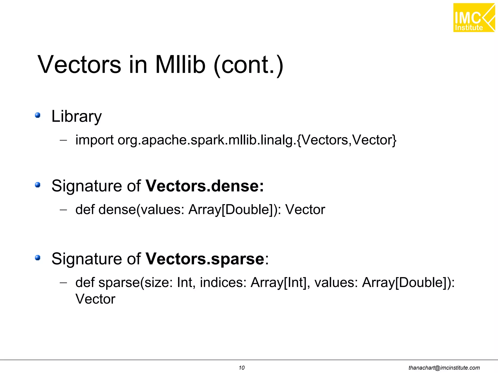 thanachart@imcinstitute.com10
Library
– import org.apache.spark.mllib.linalg.{Vectors,Vector}
Signature of Vectors.dense:
– def dense(values: Array[Double]): Vector
Signature of Vectors.sparse:
– def sparse(size: Int, indices: Array[Int], values: Array[Double]):
Vector
Vectors in Mllib (cont.)
 