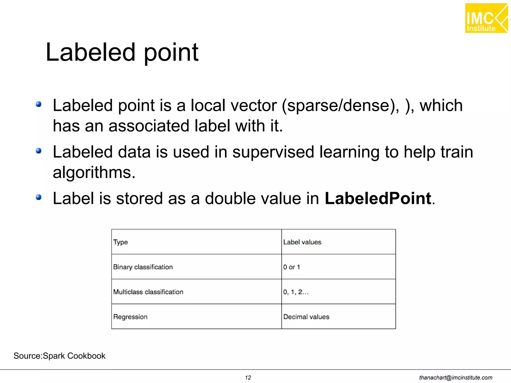 thanachart@imcinstitute.com12
Labeled point is a local vector (sparse/dense), ), which
has an associated label with it.
Labeled data is used in supervised learning to help train
algorithms.
Label is stored as a double value in LabeledPoint.
Labeled point
Source:Spark Cookbook
 