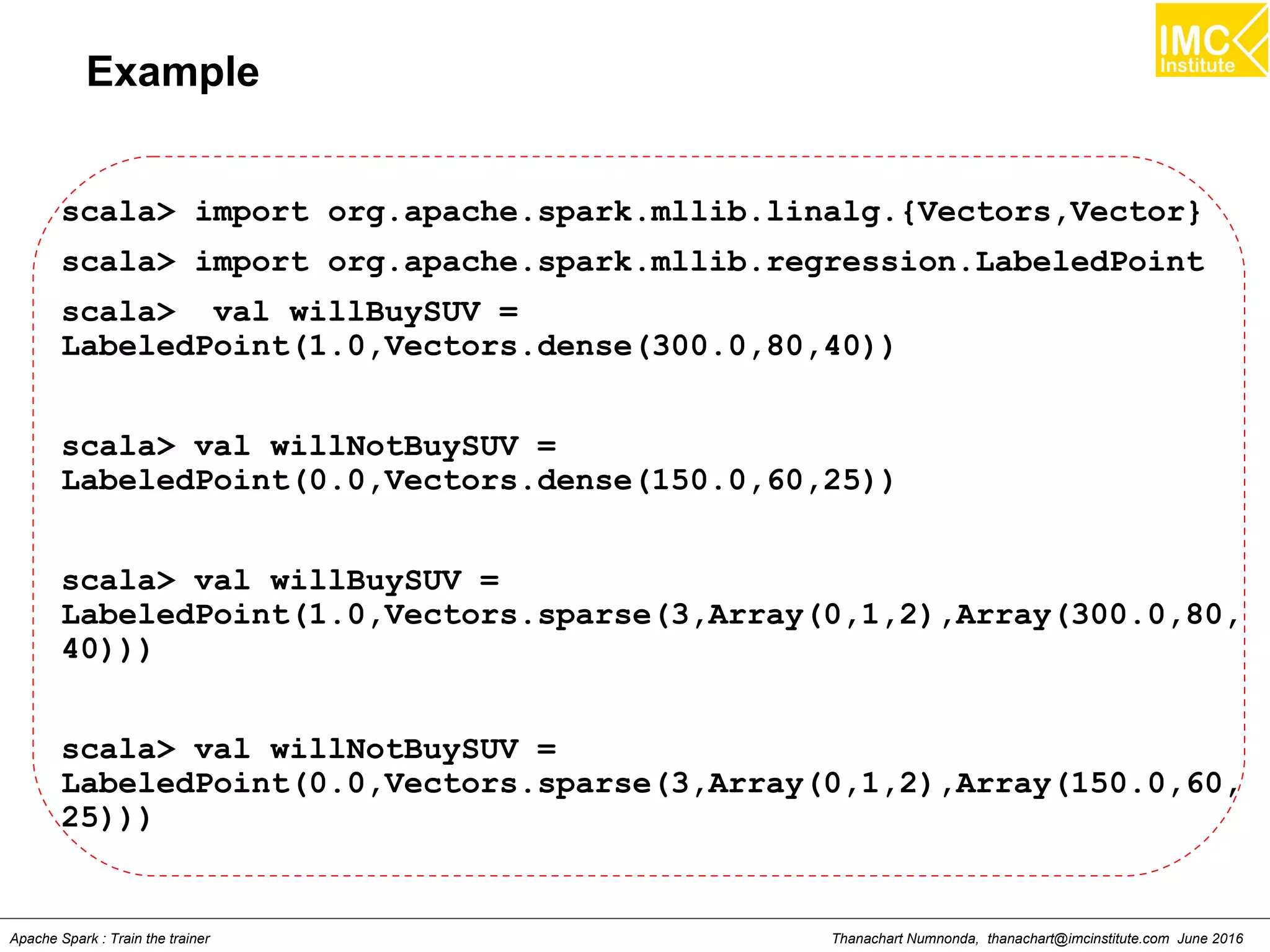 Thanachart Numnonda, thanachart@imcinstitute.com June 2016Apache Spark : Train the trainer
Example
scala> import org.apache.spark.mllib.linalg.{Vectors,Vector}
scala> import org.apache.spark.mllib.regression.LabeledPoint
scala> val willBuySUV =
LabeledPoint(1.0,Vectors.dense(300.0,80,40))
scala> val willNotBuySUV =
LabeledPoint(0.0,Vectors.dense(150.0,60,25))
scala> val willBuySUV =
LabeledPoint(1.0,Vectors.sparse(3,Array(0,1,2),Array(300.0,80,
40)))
scala> val willNotBuySUV =
LabeledPoint(0.0,Vectors.sparse(3,Array(0,1,2),Array(150.0,60,
25)))
 