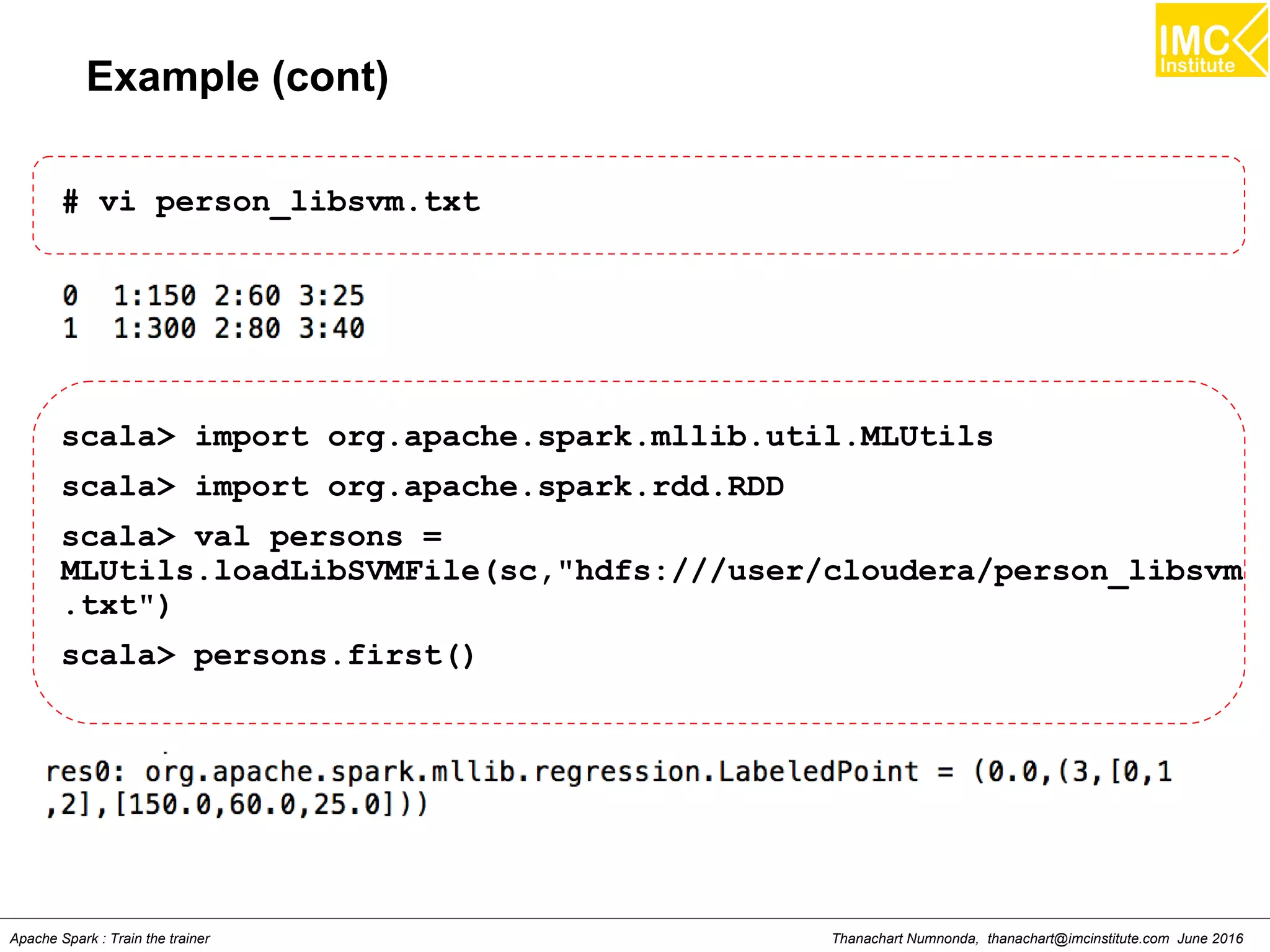 Thanachart Numnonda, thanachart@imcinstitute.com June 2016Apache Spark : Train the trainer
Example (cont)
# vi person_libsvm.txt
scala> import org.apache.spark.mllib.util.MLUtils
scala> import org.apache.spark.rdd.RDD
scala> val persons =
MLUtils.loadLibSVMFile(sc,"hdfs:///user/cloudera/person_libsvm
.txt")
scala> persons.first()
 
