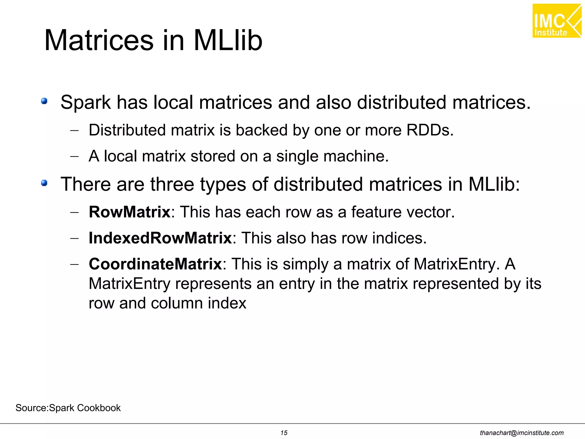 thanachart@imcinstitute.com15
Spark has local matrices and also distributed matrices.
– Distributed matrix is backed by one or more RDDs.
– A local matrix stored on a single machine.
There are three types of distributed matrices in MLlib:
– RowMatrix: This has each row as a feature vector.
– IndexedRowMatrix: This also has row indices.
– CoordinateMatrix: This is simply a matrix of MatrixEntry. A
MatrixEntry represents an entry in the matrix represented by its
row and column index
Matrices in MLlib
Source:Spark Cookbook
 