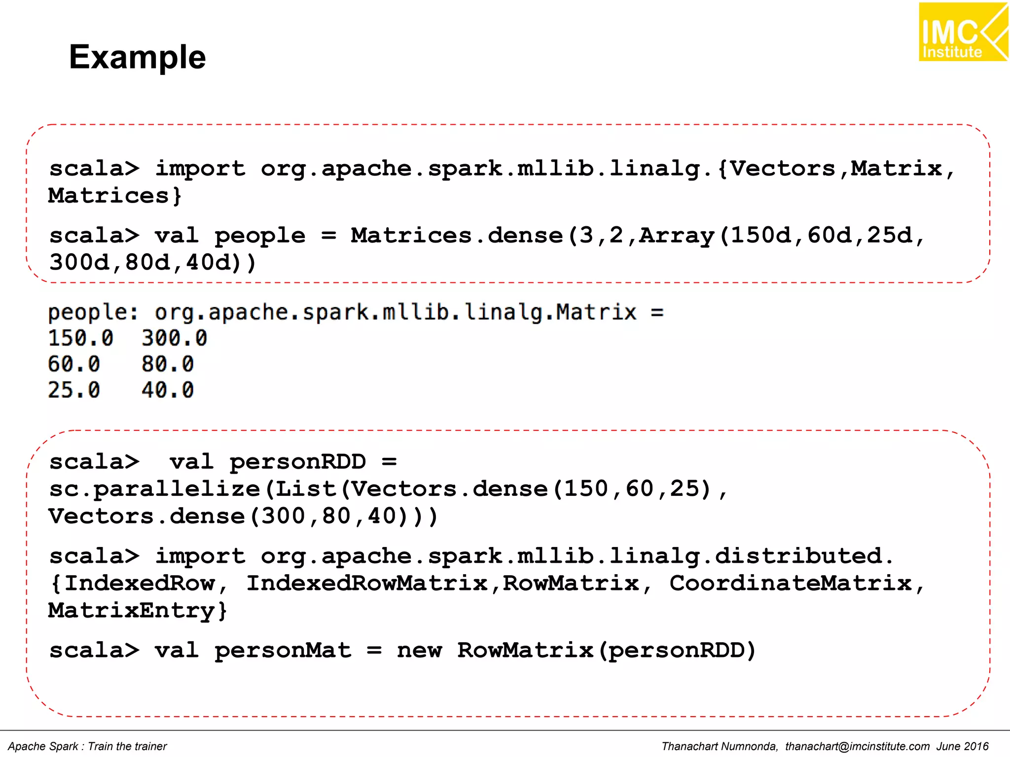 Thanachart Numnonda, thanachart@imcinstitute.com June 2016Apache Spark : Train the trainer
Example
scala> import org.apache.spark.mllib.linalg.{Vectors,Matrix,
Matrices}
scala> val people = Matrices.dense(3,2,Array(150d,60d,25d,
300d,80d,40d))
scala> val personRDD =
sc.parallelize(List(Vectors.dense(150,60,25),
Vectors.dense(300,80,40)))
scala> import org.apache.spark.mllib.linalg.distributed.
{IndexedRow, IndexedRowMatrix,RowMatrix, CoordinateMatrix,
MatrixEntry}
scala> val personMat = new RowMatrix(personRDD)
 