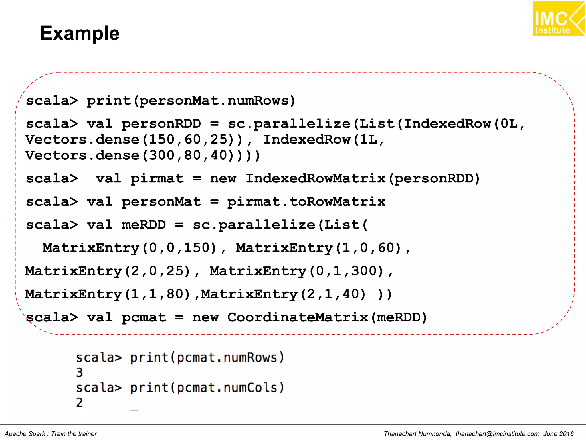 Thanachart Numnonda, thanachart@imcinstitute.com June 2016Apache Spark : Train the trainer
Example
scala> print(personMat.numRows)
scala> val personRDD = sc.parallelize(List(IndexedRow(0L,
Vectors.dense(150,60,25)), IndexedRow(1L,
Vectors.dense(300,80,40))))
scala> val pirmat = new IndexedRowMatrix(personRDD)
scala> val personMat = pirmat.toRowMatrix
scala> val meRDD = sc.parallelize(List(
MatrixEntry(0,0,150), MatrixEntry(1,0,60),
MatrixEntry(2,0,25), MatrixEntry(0,1,300),
MatrixEntry(1,1,80),MatrixEntry(2,1,40) ))
scala> val pcmat = new CoordinateMatrix(meRDD)
 
