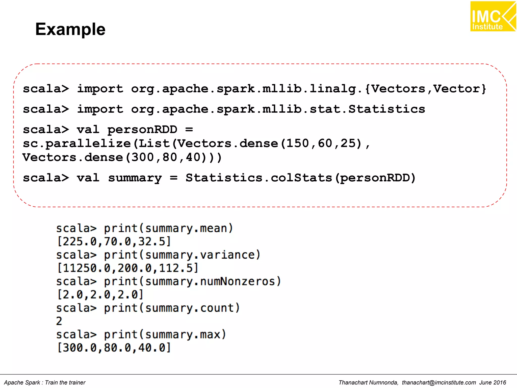 Thanachart Numnonda, thanachart@imcinstitute.com June 2016Apache Spark : Train the trainer
Example
scala> import org.apache.spark.mllib.linalg.{Vectors,Vector}
scala> import org.apache.spark.mllib.stat.Statistics
scala> val personRDD =
sc.parallelize(List(Vectors.dense(150,60,25),
Vectors.dense(300,80,40)))
scala> val summary = Statistics.colStats(personRDD)
 