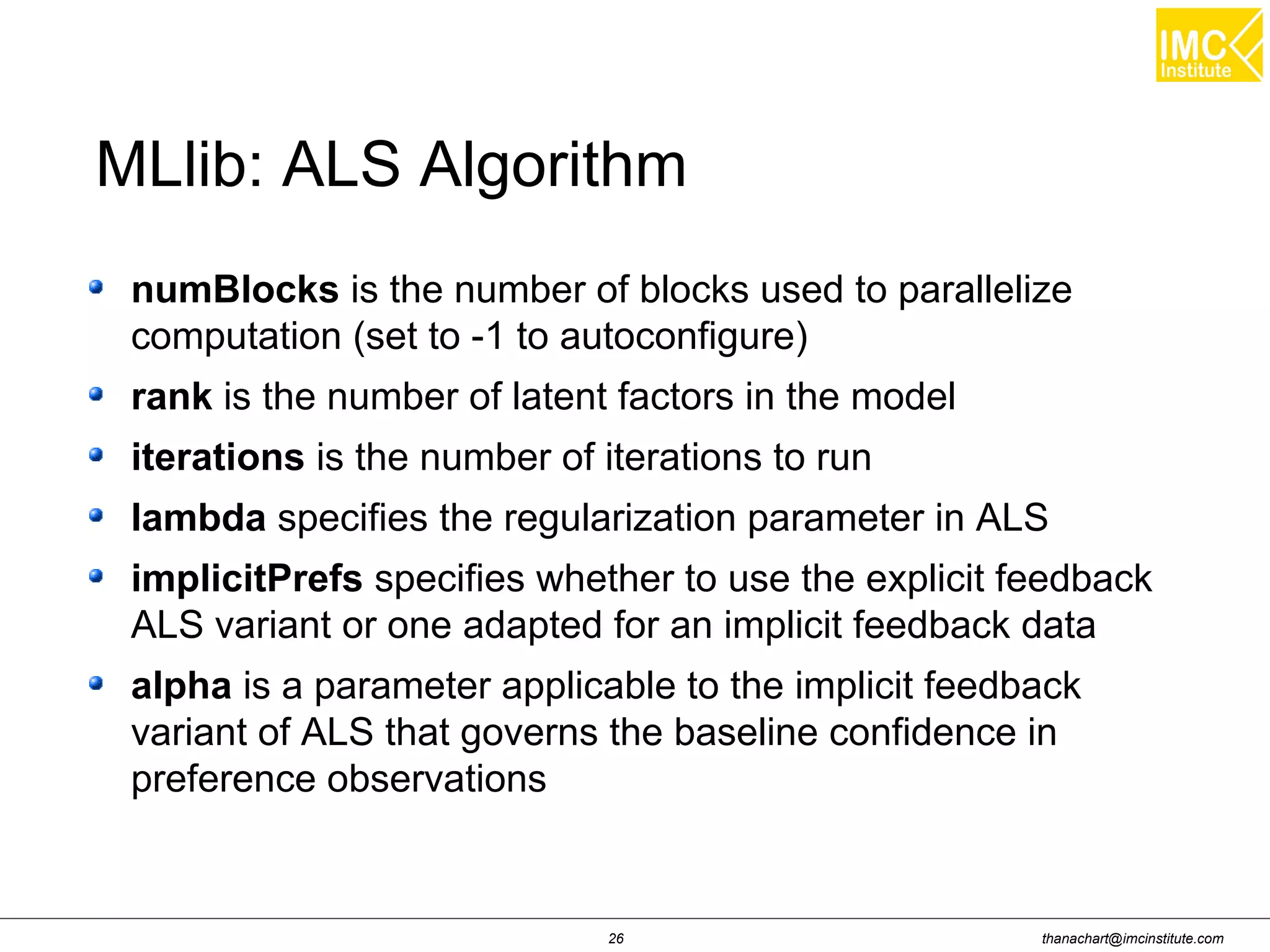 thanachart@imcinstitute.com26
numBlocks is the number of blocks used to parallelize
computation (set to -1 to autoconfigure)
rank is the number of latent factors in the model
iterations is the number of iterations to run
lambda specifies the regularization parameter in ALS
implicitPrefs specifies whether to use the explicit feedback
ALS variant or one adapted for an implicit feedback data
alpha is a parameter applicable to the implicit feedback
variant of ALS that governs the baseline confidence in
preference observations
MLlib: ALS Algorithm
 