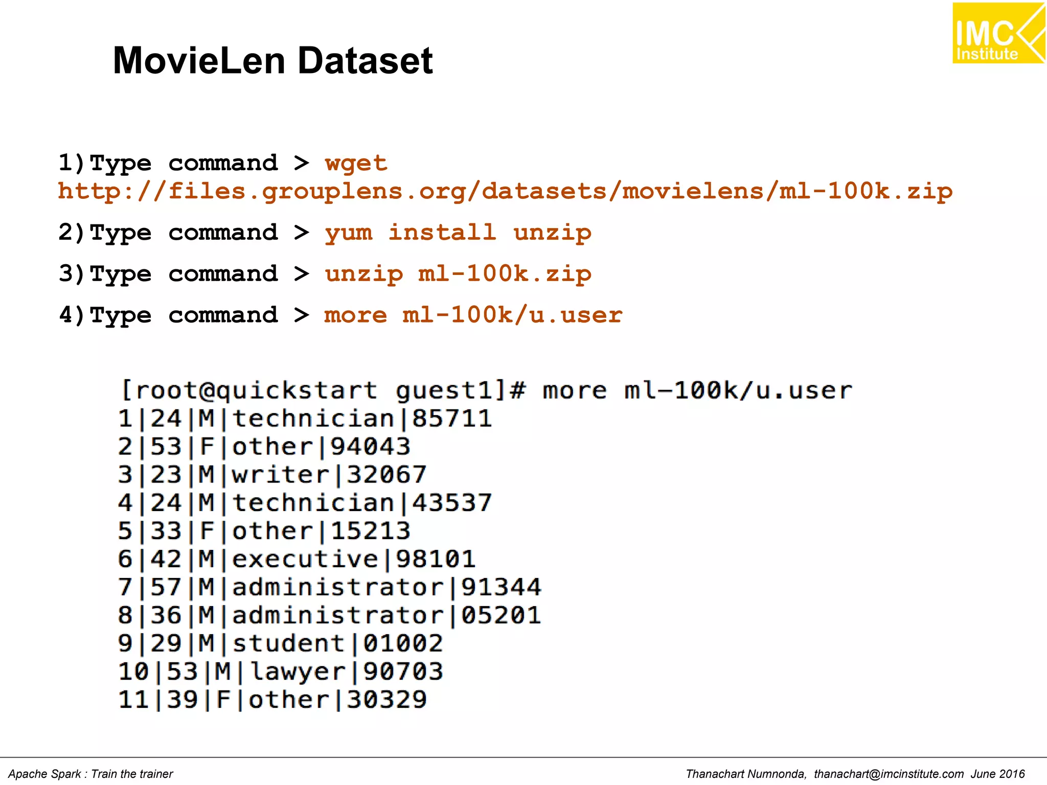 Thanachart Numnonda, thanachart@imcinstitute.com June 2016Apache Spark : Train the trainer
MovieLen Dataset
1)Type command > wget
http://files.grouplens.org/datasets/movielens/ml-100k.zip
2)Type command > yum install unzip
3)Type command > unzip ml-100k.zip
4)Type command > more ml-100k/u.user
 