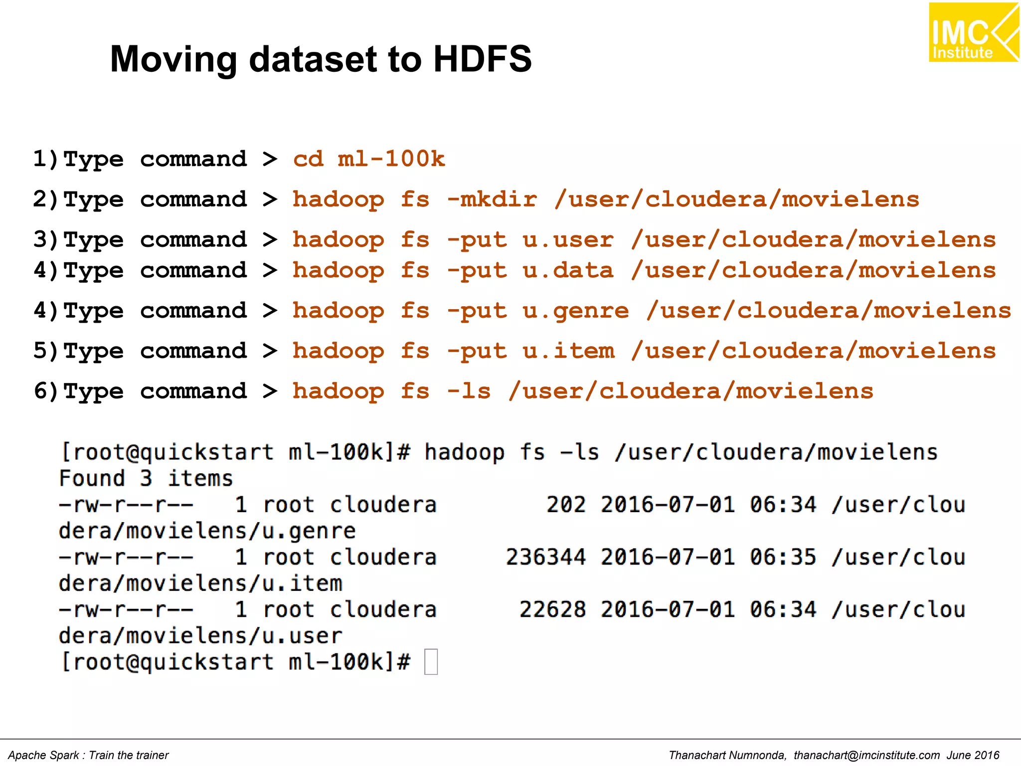Thanachart Numnonda, thanachart@imcinstitute.com June 2016Apache Spark : Train the trainer
Moving dataset to HDFS
1)Type command > cd ml-100k
2)Type command > hadoop fs -mkdir /user/cloudera/movielens
3)Type command > hadoop fs -put u.user /user/cloudera/movielens
4)Type command > hadoop fs -put u.data /user/cloudera/movielens
4)Type command > hadoop fs -put u.genre /user/cloudera/movielens
5)Type command > hadoop fs -put u.item /user/cloudera/movielens
6)Type command > hadoop fs -ls /user/cloudera/movielens
 