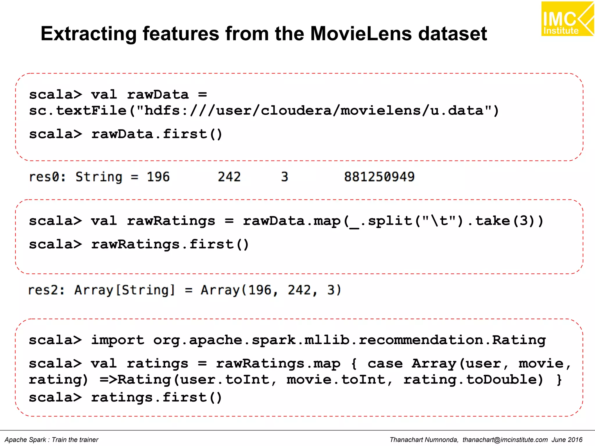 Thanachart Numnonda, thanachart@imcinstitute.com June 2016Apache Spark : Train the trainer
Extracting features from the MovieLens dataset
scala> val rawData =
sc.textFile("hdfs:///user/cloudera/movielens/u.data")
scala> rawData.first()
scala> val rawRatings = rawData.map(_.split("t").take(3))
scala> rawRatings.first()
scala> import org.apache.spark.mllib.recommendation.Rating
scala> val ratings = rawRatings.map { case Array(user, movie,
rating) =>Rating(user.toInt, movie.toInt, rating.toDouble) }
scala> ratings.first()
 