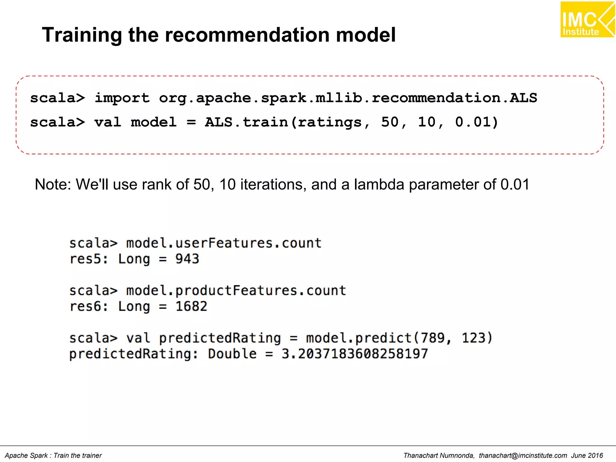 Thanachart Numnonda, thanachart@imcinstitute.com June 2016Apache Spark : Train the trainer
Training the recommendation model
scala> import org.apache.spark.mllib.recommendation.ALS
scala> val model = ALS.train(ratings, 50, 10, 0.01)
Note: We'll use rank of 50, 10 iterations, and a lambda parameter of 0.01
 