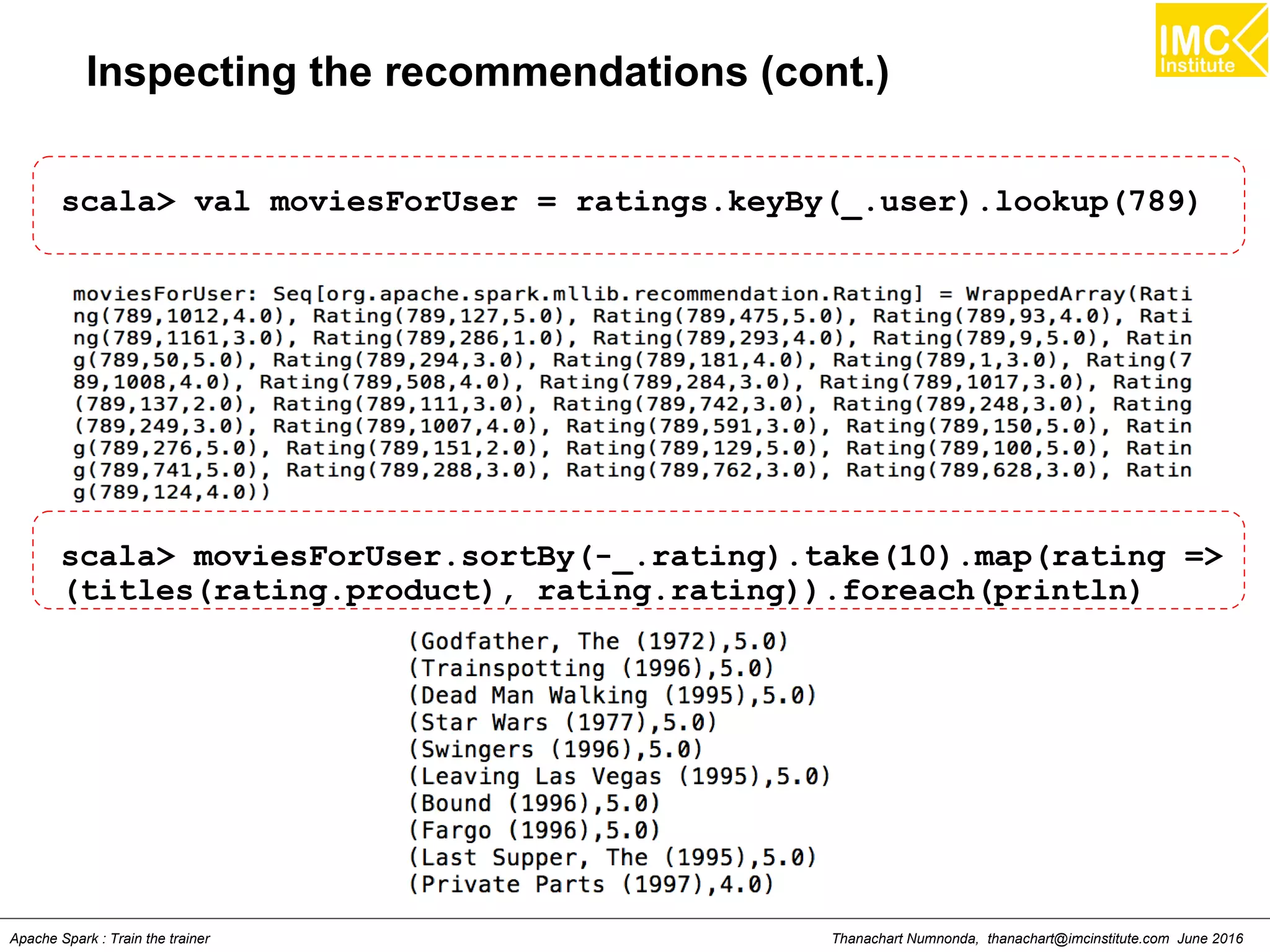 Thanachart Numnonda, thanachart@imcinstitute.com June 2016Apache Spark : Train the trainer
Inspecting the recommendations (cont.)
scala> val moviesForUser = ratings.keyBy(_.user).lookup(789)
scala> moviesForUser.sortBy(-_.rating).take(10).map(rating =>
(titles(rating.product), rating.rating)).foreach(println)
 