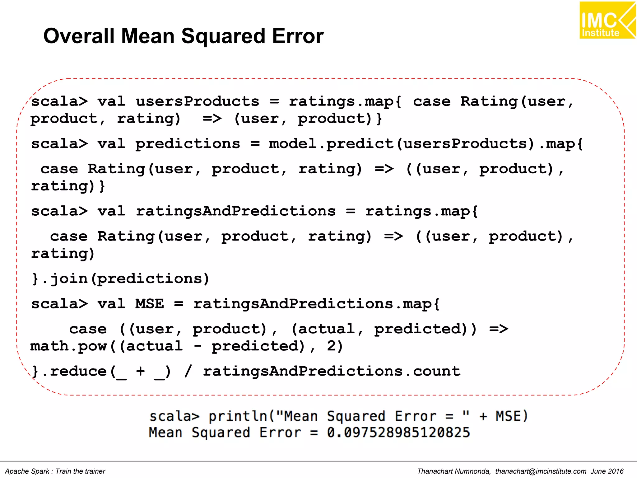 Thanachart Numnonda, thanachart@imcinstitute.com June 2016Apache Spark : Train the trainer
Overall Mean Squared Error
scala> val usersProducts = ratings.map{ case Rating(user,
product, rating) => (user, product)}
scala> val predictions = model.predict(usersProducts).map{
case Rating(user, product, rating) => ((user, product),
rating)}
scala> val ratingsAndPredictions = ratings.map{
case Rating(user, product, rating) => ((user, product),
rating)
}.join(predictions)
scala> val MSE = ratingsAndPredictions.map{
case ((user, product), (actual, predicted)) =>
math.pow((actual - predicted), 2)
}.reduce(_ + _) / ratingsAndPredictions.count
 