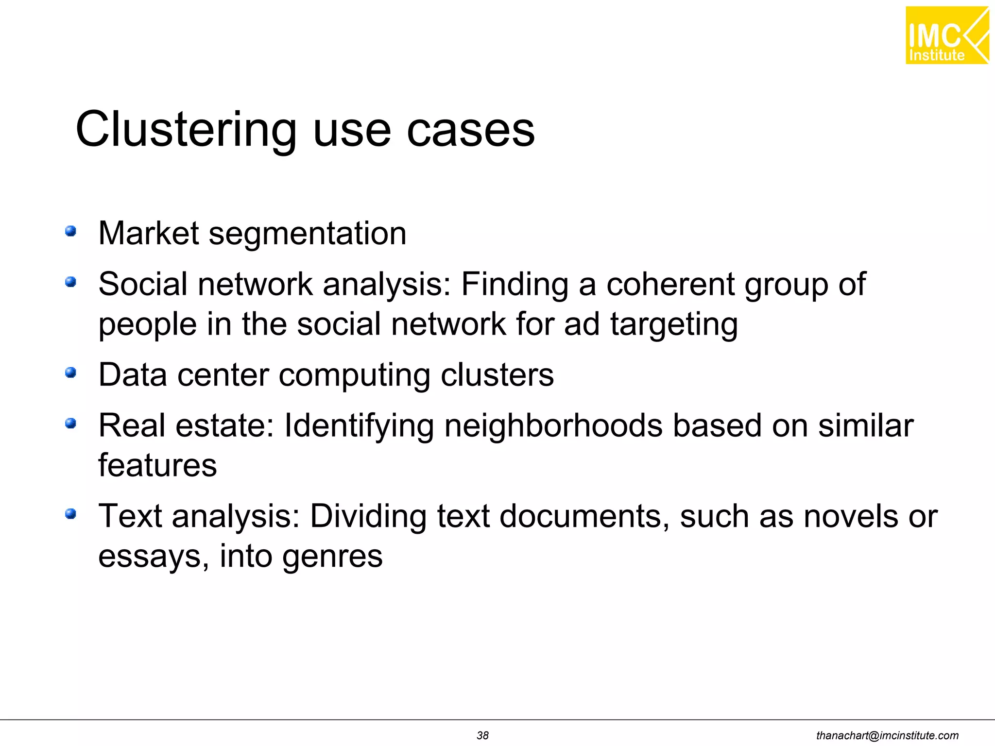 thanachart@imcinstitute.com38
Market segmentation
Social network analysis: Finding a coherent group of
people in the social network for ad targeting
Data center computing clusters
Real estate: Identifying neighborhoods based on similar
features
Text analysis: Dividing text documents, such as novels or
essays, into genres
Clustering use cases
 