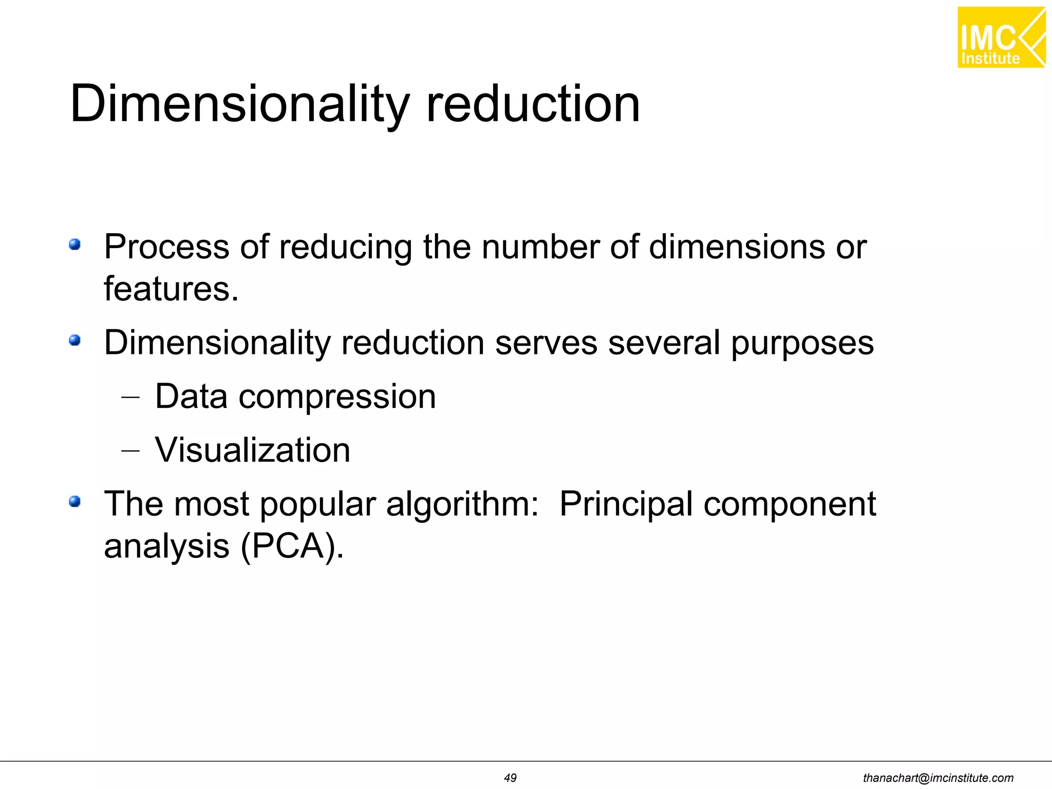 thanachart@imcinstitute.com49
Dimensionality reduction
Process of reducing the number of dimensions or
features.
Dimensionality reduction serves several purposes
– Data compression
– Visualization
The most popular algorithm: Principal component
analysis (PCA).
 