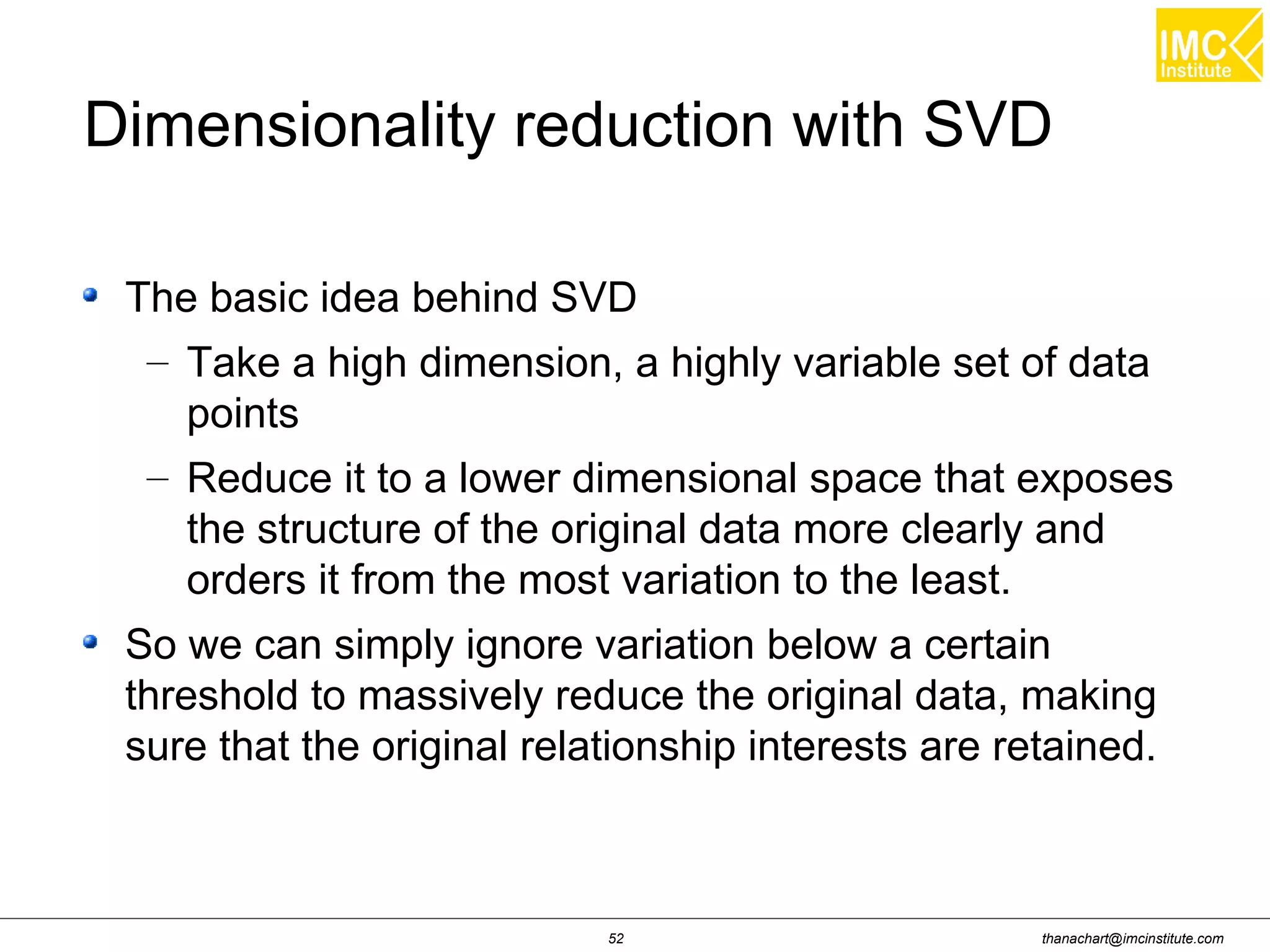 thanachart@imcinstitute.com52
Dimensionality reduction with SVD
The basic idea behind SVD
– Take a high dimension, a highly variable set of data
points
– Reduce it to a lower dimensional space that exposes
the structure of the original data more clearly and
orders it from the most variation to the least.
So we can simply ignore variation below a certain
threshold to massively reduce the original data, making
sure that the original relationship interests are retained.
 