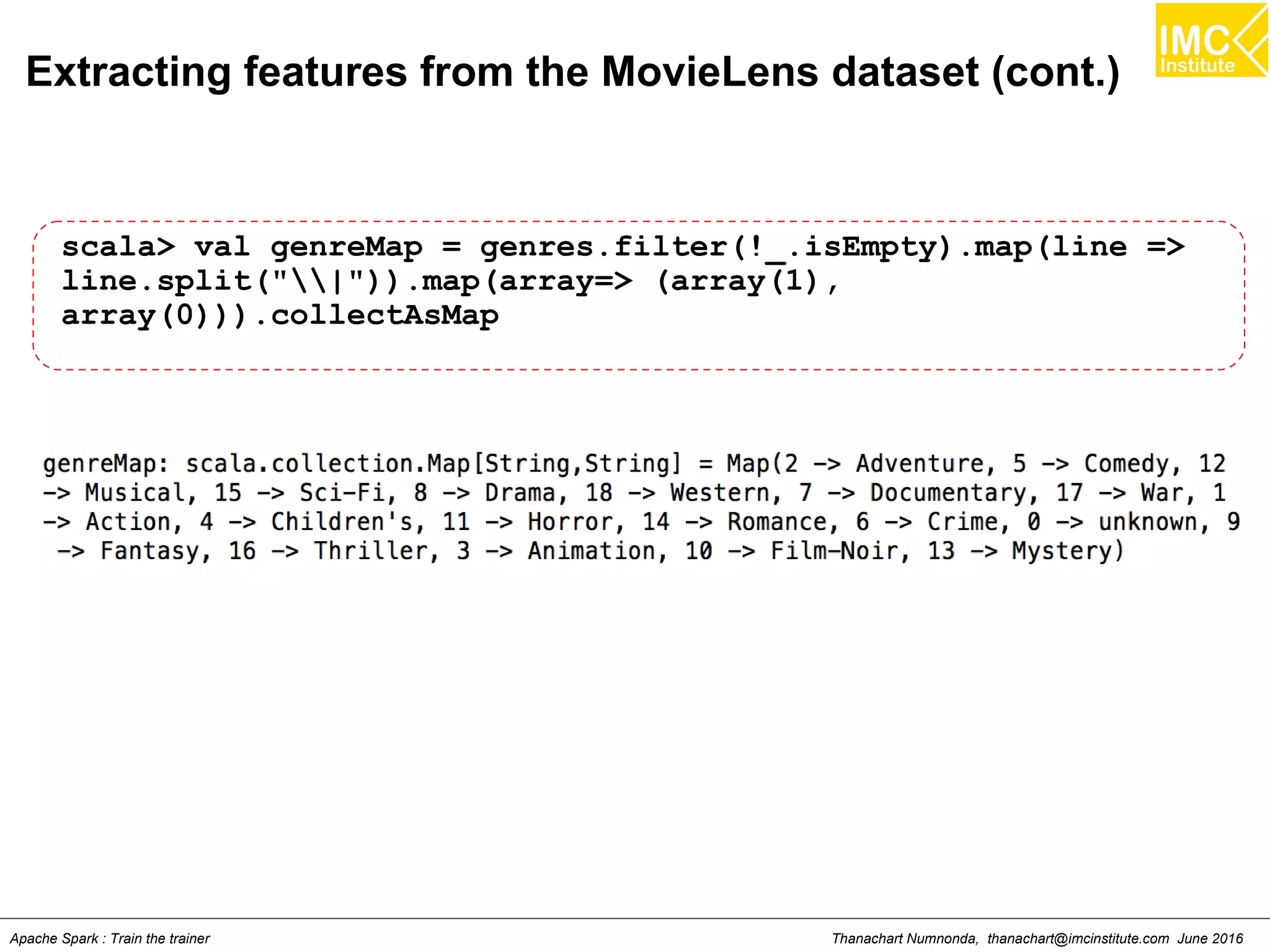 Thanachart Numnonda, thanachart@imcinstitute.com June 2016Apache Spark : Train the trainer
Extracting features from the MovieLens dataset (cont.)
scala> val genreMap = genres.filter(!_.isEmpty).map(line =>
line.split("|")).map(array=> (array(1),
array(0))).collectAsMap
 