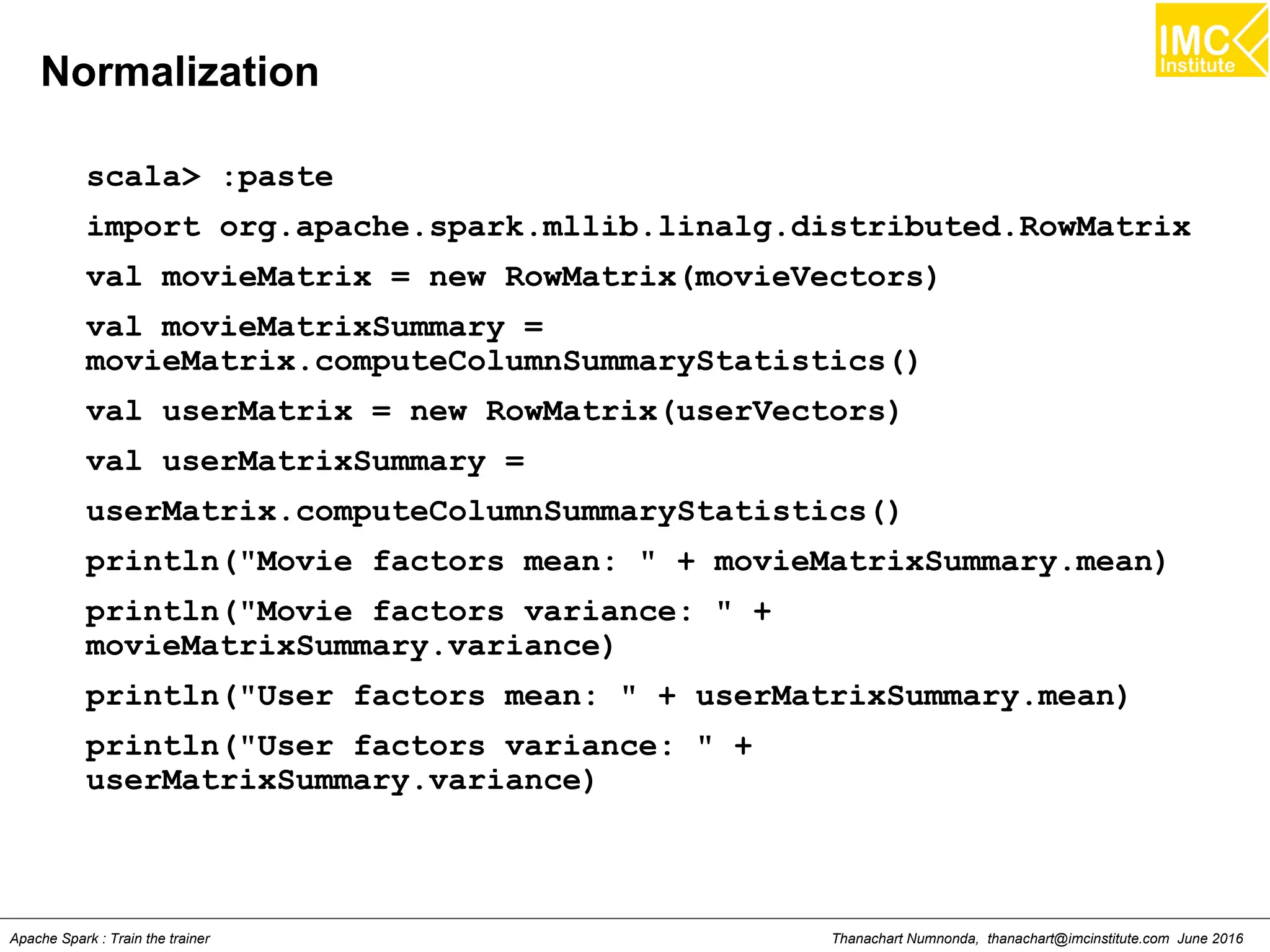 Thanachart Numnonda, thanachart@imcinstitute.com June 2016Apache Spark : Train the trainer
Normalization
scala> :paste
import org.apache.spark.mllib.linalg.distributed.RowMatrix
val movieMatrix = new RowMatrix(movieVectors)
val movieMatrixSummary =
movieMatrix.computeColumnSummaryStatistics()
val userMatrix = new RowMatrix(userVectors)
val userMatrixSummary =
userMatrix.computeColumnSummaryStatistics()
println("Movie factors mean: " + movieMatrixSummary.mean)
println("Movie factors variance: " +
movieMatrixSummary.variance)
println("User factors mean: " + userMatrixSummary.mean)
println("User factors variance: " +
userMatrixSummary.variance)
 