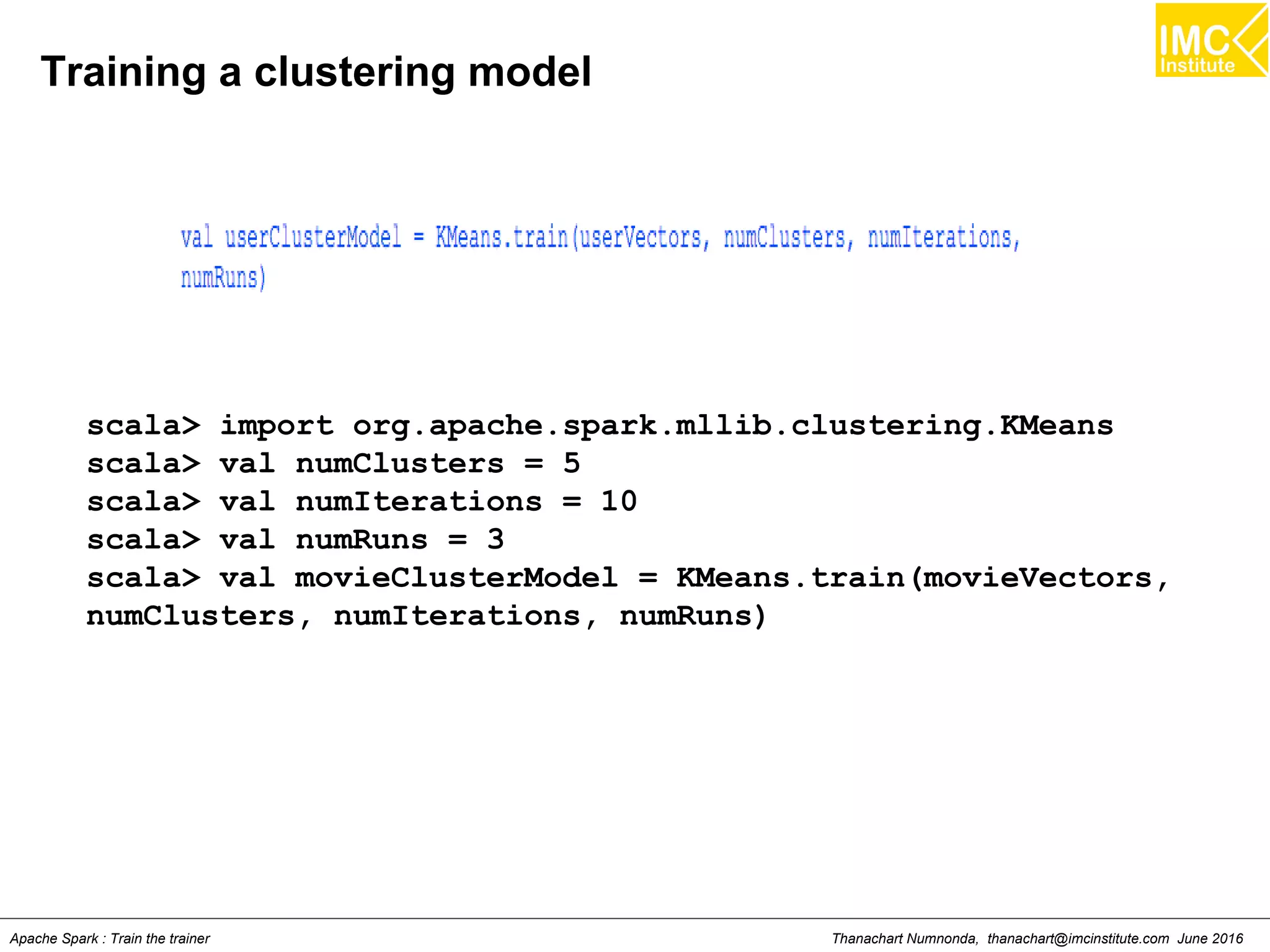 Thanachart Numnonda, thanachart@imcinstitute.com June 2016Apache Spark : Train the trainer
Training a clustering model
scala> import org.apache.spark.mllib.clustering.KMeans
scala> val numClusters = 5
scala> val numIterations = 10
scala> val numRuns = 3
scala> val movieClusterModel = KMeans.train(movieVectors,
numClusters, numIterations, numRuns)
 