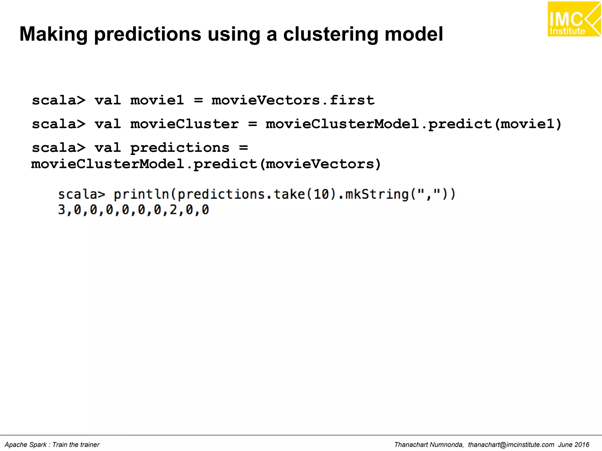Thanachart Numnonda, thanachart@imcinstitute.com June 2016Apache Spark : Train the trainer
Making predictions using a clustering model
scala> val movie1 = movieVectors.first
scala> val movieCluster = movieClusterModel.predict(movie1)
scala> val predictions =
movieClusterModel.predict(movieVectors)
 