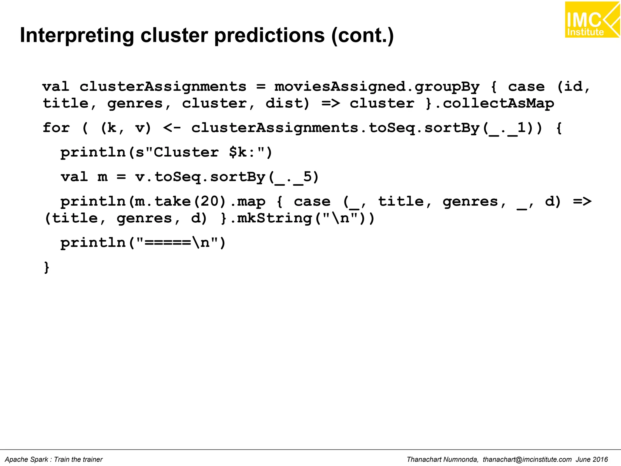 Thanachart Numnonda, thanachart@imcinstitute.com June 2016Apache Spark : Train the trainer
Interpreting cluster predictions (cont.)
val clusterAssignments = moviesAssigned.groupBy { case (id,
title, genres, cluster, dist) => cluster }.collectAsMap
for ( (k, v) <- clusterAssignments.toSeq.sortBy(_._1)) {
println(s"Cluster $k:")
val m = v.toSeq.sortBy(_._5)
println(m.take(20).map { case (_, title, genres, _, d) =>
(title, genres, d) }.mkString("n"))
println("=====n")
}
 