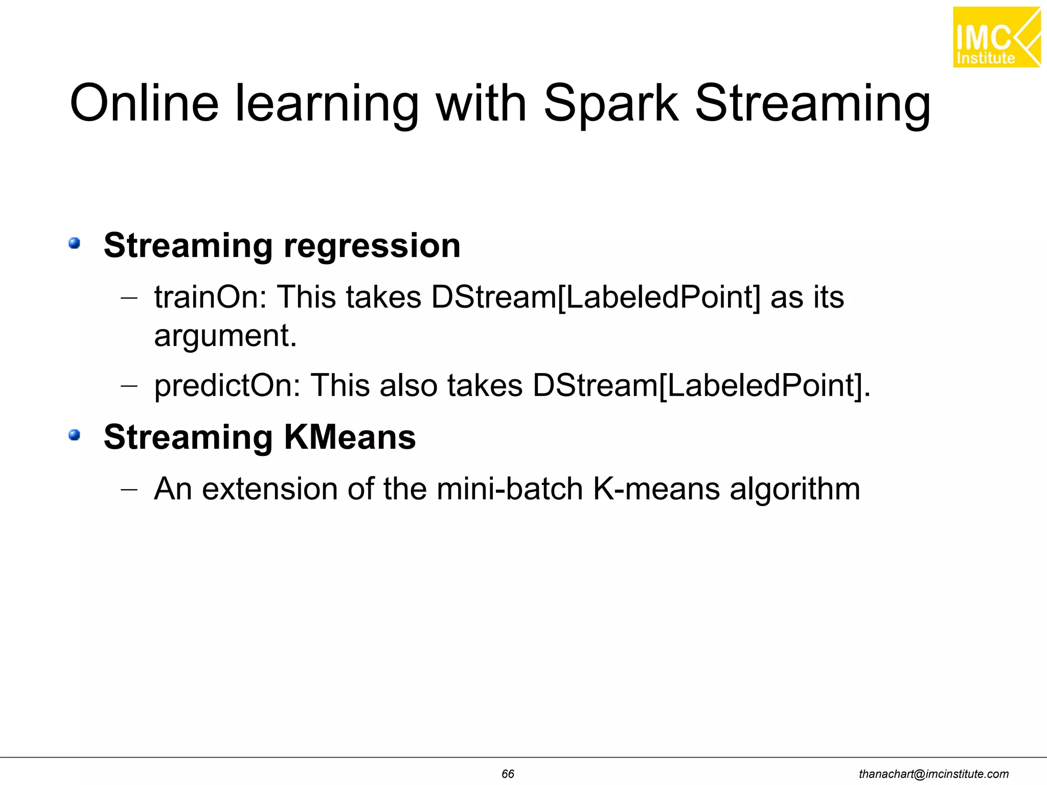 thanachart@imcinstitute.com66
Online learning with Spark Streaming
Streaming regression
– trainOn: This takes DStream[LabeledPoint] as its
argument.
– predictOn: This also takes DStream[LabeledPoint].
Streaming KMeans
– An extension of the mini-batch K-means algorithm
 