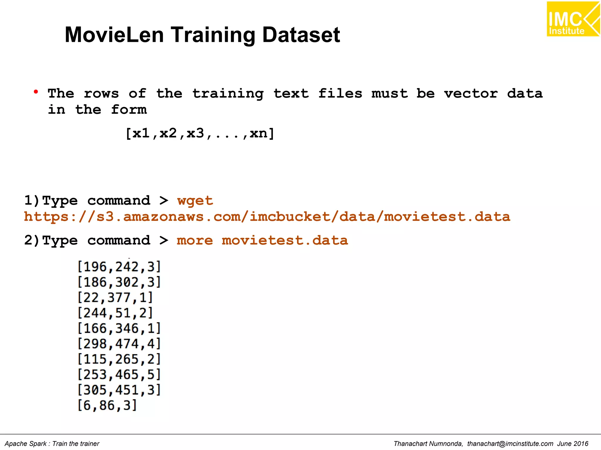 Thanachart Numnonda, thanachart@imcinstitute.com June 2016Apache Spark : Train the trainer
MovieLen Training Dataset
●
The rows of the training text files must be vector data
in the form
[x1,x2,x3,...,xn]
1)Type command > wget
https://s3.amazonaws.com/imcbucket/data/movietest.data
2)Type command > more movietest.data
 