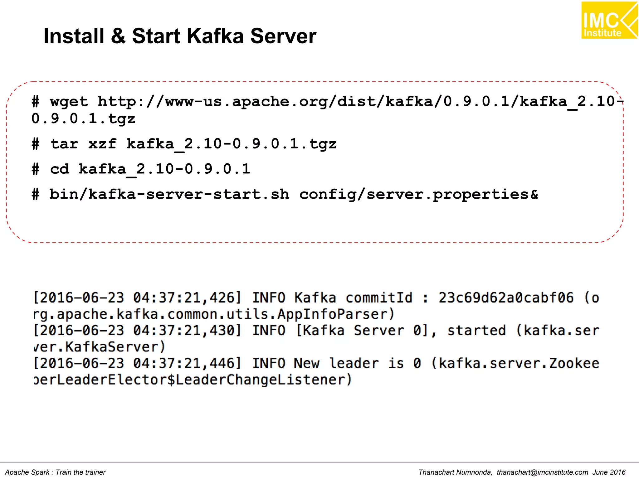 Thanachart Numnonda, thanachart@imcinstitute.com June 2016Apache Spark : Train the trainer
Install & Start Kafka Server
# wget http://www-us.apache.org/dist/kafka/0.9.0.1/kafka_2.10-
0.9.0.1.tgz
# tar xzf kafka_2.10-0.9.0.1.tgz
# cd kafka_2.10-0.9.0.1
# bin/kafka-server-start.sh config/server.properties&
 