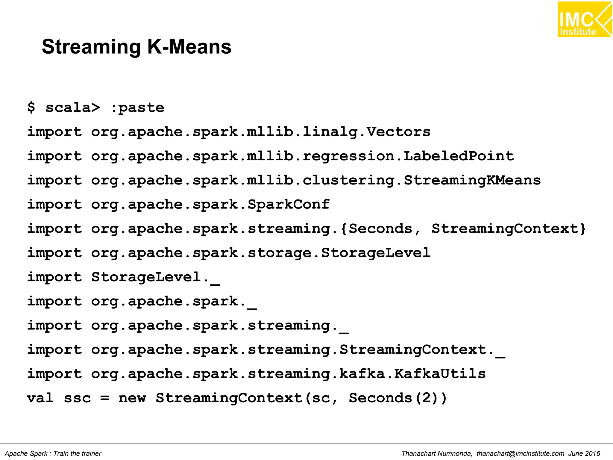 Thanachart Numnonda, thanachart@imcinstitute.com June 2016Apache Spark : Train the trainer
Streaming K-Means
$ scala> :paste
import org.apache.spark.mllib.linalg.Vectors
import org.apache.spark.mllib.regression.LabeledPoint
import org.apache.spark.mllib.clustering.StreamingKMeans
import org.apache.spark.SparkConf
import org.apache.spark.streaming.{Seconds, StreamingContext}
import org.apache.spark.storage.StorageLevel
import StorageLevel._
import org.apache.spark._
import org.apache.spark.streaming._
import org.apache.spark.streaming.StreamingContext._
import org.apache.spark.streaming.kafka.KafkaUtils
val ssc = new StreamingContext(sc, Seconds(2))
 