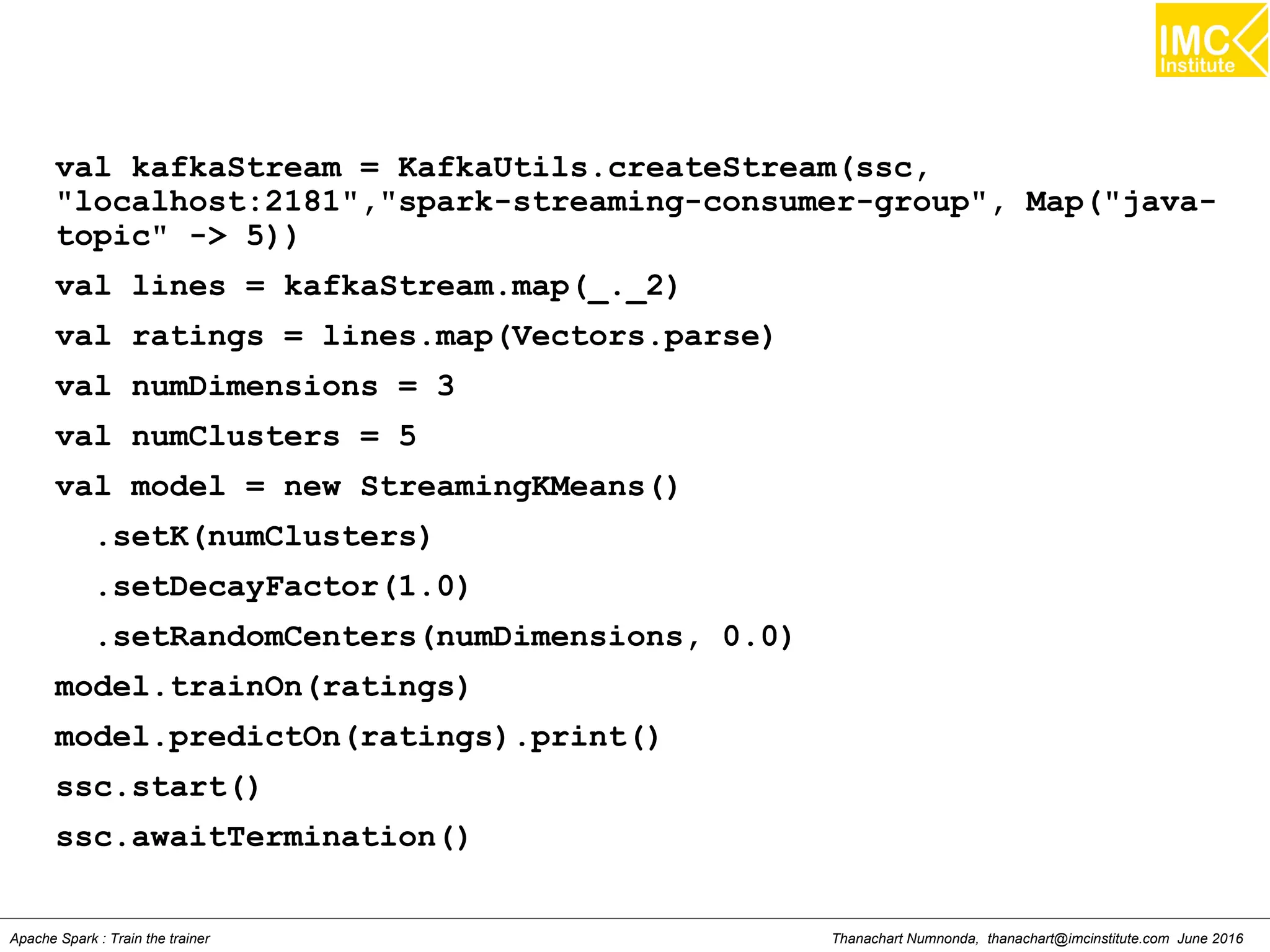 Thanachart Numnonda, thanachart@imcinstitute.com June 2016Apache Spark : Train the trainer
val kafkaStream = KafkaUtils.createStream(ssc,
"localhost:2181","spark-streaming-consumer-group", Map("java-
topic" -> 5))
val lines = kafkaStream.map(_._2)
val ratings = lines.map(Vectors.parse)
val numDimensions = 3
val numClusters = 5
val model = new StreamingKMeans()
.setK(numClusters)
.setDecayFactor(1.0)
.setRandomCenters(numDimensions, 0.0)
model.trainOn(ratings)
model.predictOn(ratings).print()
ssc.start()
ssc.awaitTermination()
 