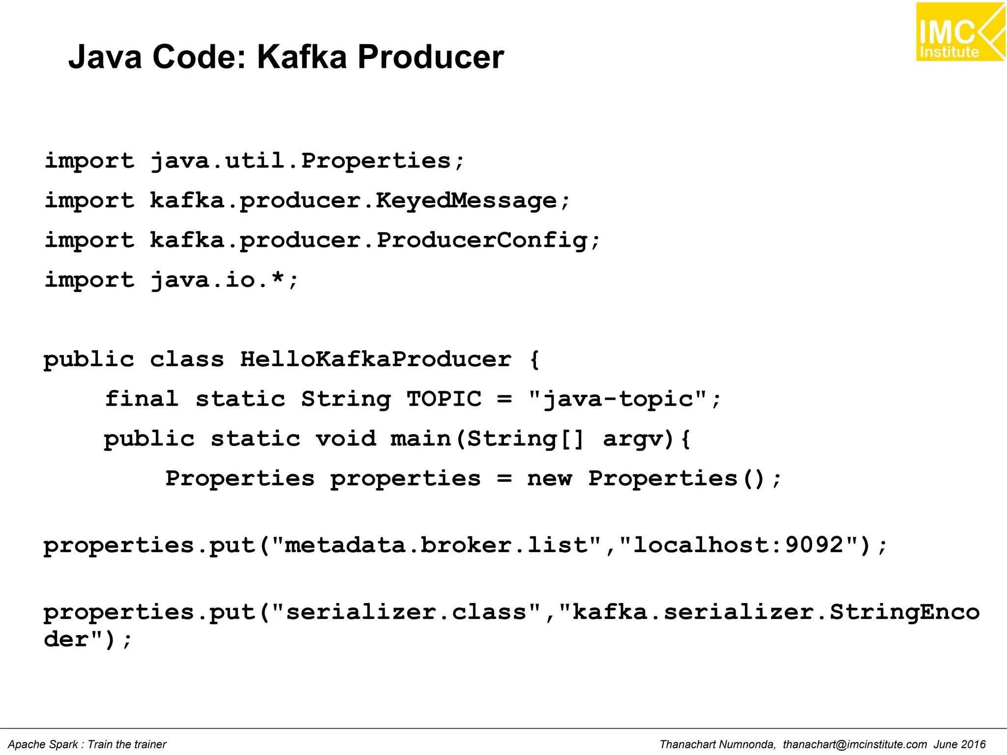 Thanachart Numnonda, thanachart@imcinstitute.com June 2016Apache Spark : Train the trainer
Java Code: Kafka Producer
import java.util.Properties;
import kafka.producer.KeyedMessage;
import kafka.producer.ProducerConfig;
import java.io.*;
public class HelloKafkaProducer {
final static String TOPIC = "java-topic";
public static void main(String[] argv){
Properties properties = new Properties();
properties.put("metadata.broker.list","localhost:9092");
properties.put("serializer.class","kafka.serializer.StringEnco
der");
 