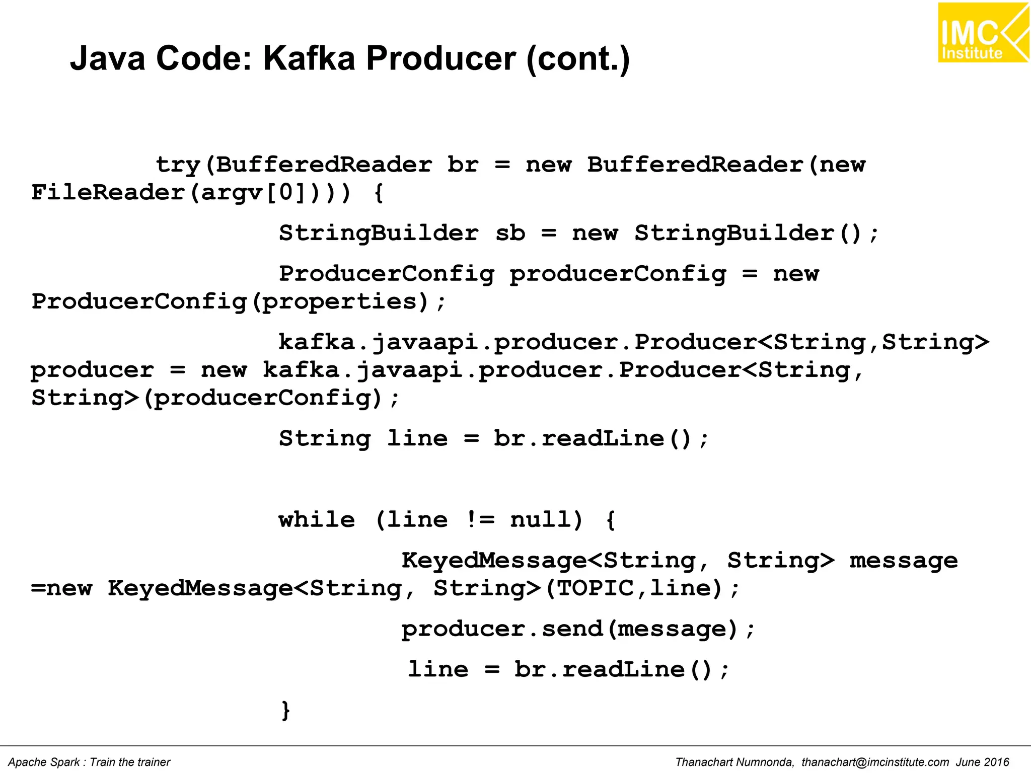 Thanachart Numnonda, thanachart@imcinstitute.com June 2016Apache Spark : Train the trainer
Java Code: Kafka Producer (cont.)
try(BufferedReader br = new BufferedReader(new
FileReader(argv[0]))) {
StringBuilder sb = new StringBuilder();
ProducerConfig producerConfig = new
ProducerConfig(properties);
kafka.javaapi.producer.Producer<String,String>
producer = new kafka.javaapi.producer.Producer<String,
String>(producerConfig);
String line = br.readLine();
while (line != null) {
KeyedMessage<String, String> message
=new KeyedMessage<String, String>(TOPIC,line);
producer.send(message);
line = br.readLine();
}
 