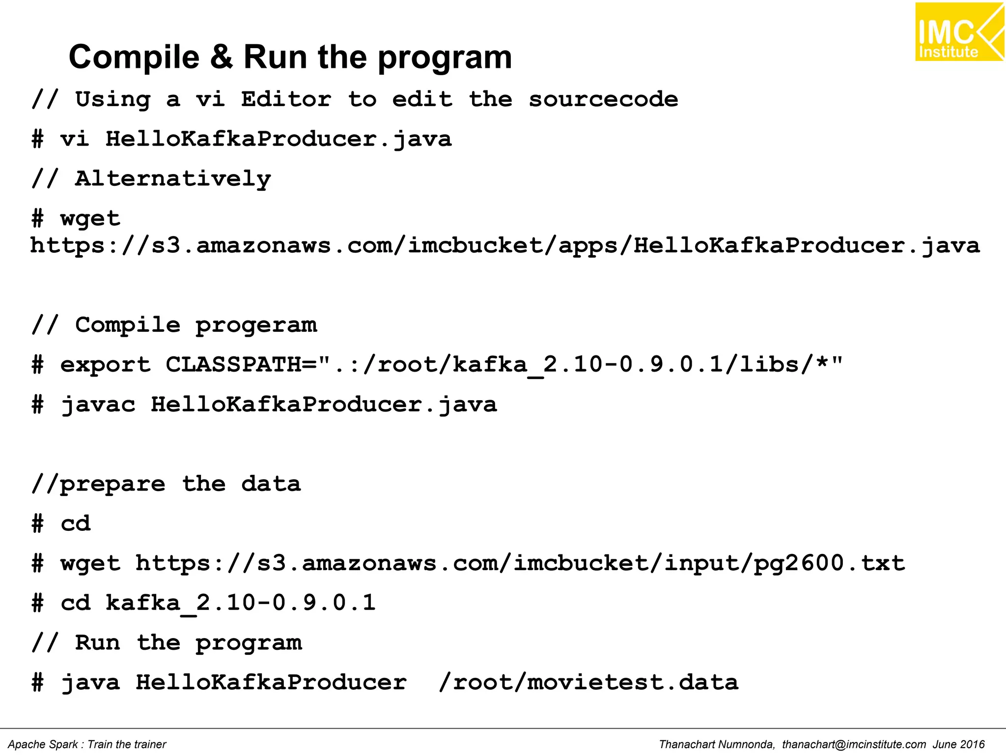 Thanachart Numnonda, thanachart@imcinstitute.com June 2016Apache Spark : Train the trainer
Compile & Run the program
// Using a vi Editor to edit the sourcecode
# vi HelloKafkaProducer.java
// Alternatively
# wget
https://s3.amazonaws.com/imcbucket/apps/HelloKafkaProducer.java
// Compile progeram
# export CLASSPATH=".:/root/kafka_2.10-0.9.0.1/libs/*"
# javac HelloKafkaProducer.java
//prepare the data
# cd
# wget https://s3.amazonaws.com/imcbucket/input/pg2600.txt
# cd kafka_2.10-0.9.0.1
// Run the program
# java HelloKafkaProducer /root/movietest.data
 