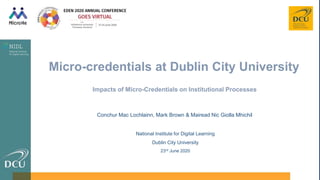 Conchur Mac Lochlainn, Mark Brown & Mairead Nic Giolla Mhichil
National Institute for Digital Learning
Dublin City University
23rd June 2020
Impacts of Micro-Credentials on Institutional Processes
Micro-credentials at Dublin City University
 
