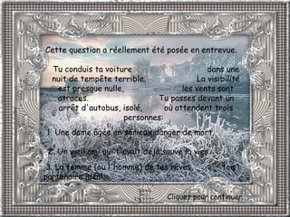 Cette question a réellement été posée en entrevue.  Tu conduis ta voiture  dans une nuit de tempête terrible.  La visibilité est presque nulle,  les vents sont atroces.  Tu passes devant un arrêt d'autobus, isolé,  où attendent trois personnes:   1. Une dame âgée en sérieux danger de mort.              2. Un vieil ami qui t'avait déjà sauvé la vie.     3. La femme (ou l'homme) de tes rêves,  ton partenaire idéal.   Cliquez pour continuer. 