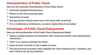 Characteristics of Public Cloud
Here are the essential characteristics of the Public Cloud:
 Uniformly designed Infrastructure
 Works on the Pay-as-you-go basis
 Economies of scale
 SLA guarantees that all users have a fair share with no priority
 It is a multitenancy architecture, so data is highly likely to be leaked
Advantages of Public Cloud Deployments
Here are the pros/benefits of the Public Cloud Deployment Model:
 Highly available anytime and anywhere, with robust permission and authentication
mechanism.
 There is no need to maintain the cloud.
 Does not have any limit on the number of users.
 The cloud service providers fully subsidize the entire Infrastructure. Therefore, you
don’t need to set up any hardware.
 